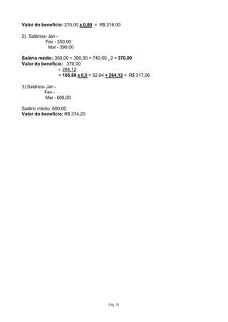 Valor do benefício: 270,00 x 0,80 = R$ 216,00

2) Salários- Jan -
           Fev - 350,00
             Mar - 390,00

Salário médio: 350,00 + 390,00 = 740,00 ÷2 = 370,00
Valor do benefício: 370,00
                 - 264,12
                 = 105,88 x 0,5 = 52,94 + 264,12 = R$ 317,06

3) Salários- Jan -
            Fev -
            Mar - 600,00

Salário médio: 600,00
Valor do benefício: R$ 374,20




                                        Pág. 18
 