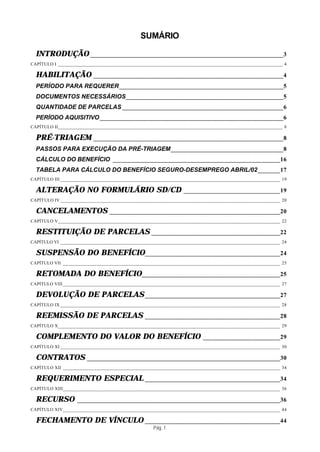 SUMÁRIO

  INTRODUÇÃO ____________________________________________________________3
CAPÍTULO I _____________________________________________________________________________________________ 4

  HABILITAÇÃO ___________________________________________________________4
  PERÍODO PARA REQUERER___________________________________________________5
  DOCUMENTOS NECESSÁRIOS_________________________________________________5
  QUANTIDADE DE PARCELAS __________________________________________________6
  PERÍODO AQUISITIVO _________________________________________________________6
CAPÍTULO II_____________________________________________________________________________________________ 8

  PRÉ-TRIAGEM ___________________________________________________________8
  PASSOS PARA EXECUÇÃO DA PRÉ-TRIAGEM___________________________________8
  CÁLCULO DO BENEFÍCIO ____________________________________________________16
  TABELA PARA CÁLCULO DO BENEFÍCIO SEGURO-DESEMPREGO ABRIL/02_______17
CAPÍTULO III ___________________________________________________________________________________________ 19

  ALTERAÇÃO NO FORMULÁRIO SD/CD                                ______________________________19
CAPÍT ULO IV ___________________________________________________________________________________________ 20

  CANCELAMENTOS _____________________________________________________20
CAPÍTULO V____________________________________________________________________________________________ 22

  RESTITUIÇÃO DE PARCELAS ________________________________________22
CAPÍTULO VI ___________________________________________________________________________________________ 24

  SUSPENSÃO DO BENEFÍCIO__________________________________________24
CAPÍTULO VII __________________________________________________________________________________________ 25

  RETOMADA DO BENEFÍCIO___________________________________________25
CAPÍTULO VIII __________________________________________________________________________________________ 27

  DEVOLUÇÃO DE PARCELAS __________________________________________27
CAPÍTULO IX ___________________________________________________________________________________________ 28

  REEMISSÃO DE PARCELAS __________________________________________28
CAPÍTULO X____________________________________________________________________________________________ 29

  COMPLEMENTO DO VALOR DO BENEFÍCIO                                     ________________________29
CAPÍTULO XI ___________________________________________________________________________________________ 30

  CONTRATOS ____________________________________________________________30
CAPÍTULO XII __________________________________________________________________________________________ 34

  REQUERIMENTO ESPECIAL __________________________________________34
CAPÍTULO XIII__________________________________________________________________________________________ 36

  RECURSO          _______________________________________________________________36
CAPÍTULO XIV__________________________________________________________________________________________ 44

  FECHAMENTO DE VÍNCULO __________________________________________44
                                                   Pág. 1
 