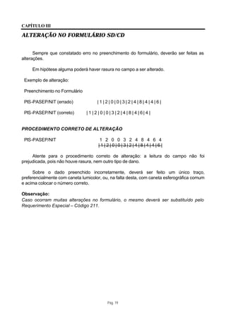 CAPÍTULO III

ALTERAÇÃO NO FORMULÁRIO SD/CD


      Sempre que constatado erro no preenchimento do formulário, deverão ser feitas as
alterações.

     Em hipótese alguma poderá haver rasura no campo a ser alterado.

 Exemplo de alteração:

 Preenchimento no Formulário

 PIS-PASEP/NIT (errado)               |1|2|0|0|3|2|4|8|4|4|6|

 PIS-PASEP/NIT (correto)       | 1 | 2 | 0 | 0 | 3 | 2 | 4 | 8 | 4 | 6| 4 |


PROCEDIMENTO CORRETO DE ALTERAÇÃO

 PIS-PASEP/NIT                          1 2 0 0 3 2 4 8 4 6 4
                                       |1|2|0|0|3|2|4|8|4|4|6|

     Atente para o procedimento correto de alteração: a leitura do campo não foi
prejudicada, pois não houve rasura, nem outro tipo de dano.

     Sobre o dado preenchido incorretamente, deverá ser feito um único traço,
preferencialmente com caneta lumicolor, ou, na falta desta, com caneta esferográfica comum
e acima colocar o número correto.

Observação:
Caso ocorram muitas alterações no formulário, o mesmo deverá ser substituído pelo
Requerimento Especial – Código 211.




                                             Pág. 19
 