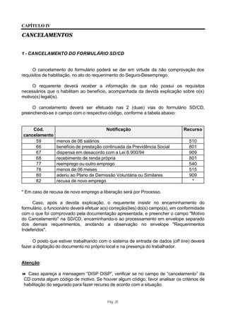CAPÍTULO IV

CANCELAMENTOS


1 - CANCELAMENTO DO FORMULÁRIO SD/CD


     O cancelamento do formulário poderá se dar em virtude da não comprovação dos
requisitos de habilitação, no ato do requerimento do Seguro-Desemprego.

     O requerente deverá receber a informação de que não possui os requisitos
necessários que o habilitam ao benefício, acompanhada da devida explicação sobre o(s)
motivo(s) legal(is).

     O cancelamento deverá ser efetuado nas 2 (duas) vias do formulário SD/CD,
preenchendo-se o campo com o respectivo código, conforme a tabela abaixo:


    Cód.                                  Notificação                           Recurso
cancelamento
     59          menos de 06 salários                                              510
     66          benefício de prestação continuada da Previdência Social           801
     67          dispensa em desacordo com a Lei 8.900/94                          909
     68          recebimento de renda própria                                      801
     77          reemprego ou outro emprego                                        540
     78          menos de 06 meses                                                 515
     80          aderiu ao Plano de Demissão Voluntária ou Similares               909
     82          recusa de novo emprego                                             *

* Em caso de recusa de novo emprego a liberação será por Processo.

     Caso, após a devida explicação, o requerente insistir no encaminhamento do
formulário, o funcionário deverá efetuar a(s) correção(ões) do(s) campo(s), em conformidade
com o que foi comprovado pela documentação apresentada, e preencher o campo "Motivo
do Cancelamento" na SD/CD, encaminhando-o ao processamento em envelope separado
dos demais requerimentos, anotando a observação no envelope "Requerimentos
Indeferidos".

      O posto que estiver trabalhando com o sistema de entrada de dados (off line) deverá
fazer a digitação do documento no próprio local e na presença do trabalhador.


Atenção:

8 Caso apareça a mensagem “DISP DISP”, verificar se no campo de “cancelamento” da
 CD consta algum código de motivo. Se houver algum código, favor analisar os critérios de
 habilitação do segurado para fazer recurso de acordo com a situação.


                                          Pág. 20
 