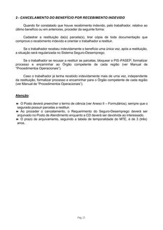 2 - CANCELAMENTO DO BENEFÍCIO POR RECEBIMENTO INDEVIDO

      Quando for constatado que houve recebimento indevido, pelo trabalhador, relativo ao
último benefício ou em anteriores, proceder da seguinte forma:

    Cadastrar a restituição da(s) parcela(s), tirar cópia de toda documentação que
comprove o recebimento indevido e orientar o trabalhador a restituir.

      Se o trabalhador recebeu indevidamente o benefício uma única vez, após a restituição,
a situação será regularizada no Sistema Seguro-Desemprego.

     Se o trabalhador se recusar a restituir as parcelas, bloquear o PIS -PASEP, formalizar
processo e encaminhar ao Órgão competente de cada região (ver Manual de
“Procedimentos Operacionais”).

      Caso o trabalhador já tenha recebido indevidamente mais de uma vez, independente
da restituição, formalizar processo e encaminhar para o Órgão competente de cada região
(ver Manual de “Procedimentos Operacionais”).


Atenção:

8 O Posto deverá preencher o termo de ciência (ver Anexo II – Formulários), sempre que o
 segurado possuir parcelas a restituir.
8 Ao proceder o cancelamento, o Requerimento do Seguro-Desemprego deverá ser
 arquivado no Posto de Atendimento enquanto a CD deverá ser devolvida ao interessado.
8 O prazo de arquivamento, seguindo a tabela de temporalidade do MTE, é de 3 (três)
 anos.




                                          Pág. 21
 
