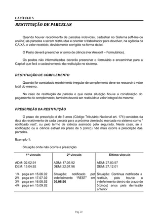 CAPÍTULO V

RESTITUIÇÃO DE PARCELAS


      Quando houver recebimento de parcelas indevidas, cadastrar no Sistema (off-line ou
on-line) as parcelas a serem restituídas e orientar o trabalhador para devolver, na agência da
CAIXA, o valor recebido, devidamente corrigido na forma da lei.

      O Posto deverá preencher o termo de ciência (ver Anexo II – Formulários).

     Os postos não informatizados deverão preencher o formulário e encaminhar para a
Capital que fará o cadastramento da restituição no sistema.


RESTITUIÇÃO DE COMPLEMENTO

      Quando for constatado recebimento irregular de complemento deve-se ressarcir o valor
total do mesmo;

    No caso de restituição de parcela e que nesta situação houve a constatação do
pagamento do complemento, também deverá ser restituído o valor integral do mesmo;


PRESCRIÇÃO DA RESTITUIÇÃO

       O prazo de prescrição é de 5 anos (Código Tributário Nacional art. 174) contados da
data do recebimento de cada parcela para a próxima demissão marcada no sistema como “
notificado rest“, ou pelo termo de ciência assinado pelo segurado. Neste caso, se a
notificação ou a ciência estiver no prazo de 5 (cinco) não mais ocorre a prescrição das
parcelas.

Exemplo 1:

      Situação onde não ocorre a prescrição

        1º vínculo                   2º vínculo                     Último vínculo

ADM: 02.02.91               ADM: 17.05.92                  ADM: 27.03.97
DEM: 15.04.92               DEM: 22.07.96                  DEM: 27.12.01

1/4   paga em 15.06.92      Situação:    notificado    por Situação: Continua notificado a
2/4   paga em 17.07.92      indeferimento “REST”       em restituir,   pois     houve     o
3/4   paga em 16.08.92      30.08.96                       indeferimento dentro do prazo de
4/4   paga em 15.09.92                                     5(cinco) anos pela demissão
                                                           anterior




                                            Pág. 22
 