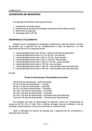 CAPÍTULO VI

SUSPENSÃO DO BENEFÍCIO


     A suspensão do benefício ocorre quando houver:

     1 - recebimento de renda própria;
     2 - recebimento de benefício de prestação continuada da Previdência Social;
     3 - falecimento do segurado;
     4 - reemprego após o 30º dia.


REEMPREGO E FALECIMENTO

     Quando houver constatação de reemprego ou falecimento, deve-se verificar o número
de parcelas que o segurado faz jus, considerando-se a data da dispensa e os dias
decorridos de acordo com a seguinte escala:

     1 – reemprego/falecimento até o 30º dia - nenhuma parcela (cancelamento);
     2 – reemprego/falecimento entre o 31º e o 45º dia - uma parcela;
     3 – reemprego/falecimento entre o 46º e o 75º dia - duas parcelas;
     4 – reemprego/falecimento entre o 76º e o 105º dia - três parcelas;
     5 – reemprego/falecimento entre o 106º e o 135º dia - quatro parcelas;
     6 – reemprego/falecimento após o 135º dia - cinco parcelas;
     7 – reemprego/falecimento após o 165º dia – seis parcelas (caso haja adicional);
     8 – reemprego/falecimento após o 195º dia – sete parcelas (caso haja adicional).

Ou seja,

                  Tempo de desemprego X Quantidade de parcelas

     Até 29 dias de desemprego – nenhuma parcela
     De 30 a 44 dias de desemprego – 1 parcela
     De 45 a 74 dias de desemprego – 2 parcelas
     De 75 a 104 dias de desemprego – 3 parcelas
     De 105 a 134 dias de desemprego – 4 parcelas
     De 135 a 164 dias de desemprego – 5 parcelas
     De 165 a 194 dias de desemprego – 6 parcelas (caso haja adicional)
     Acima de 195 dias de desemprego – 7 parcela (caso haja adicional)

    Na contagem dos dias de desemprego do segurado, devem ser considerados os
meses de 28, 29, 30 e 31 dias. Para a referida contagem deve-se considerar o dia da
demissão e desconsiderar o dia da nova admissão ou a data do óbito.

    Após a verificação do número de parcelas que o segurado faz jus, providenciar a
reemissão das mesmas.




                                          Pág. 24
 