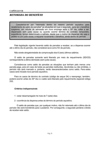 CAPÍTULO VII

RETOMADA DO BENEFÍCIO



      Caracteriza-se por "retomada dentro do mesmo período aquisitivo para
 recebimento de saldo de parcelas" as situações em que o segurado, após ter o benefício
 suspenso, em virtude de admissão em novo emprego após o 30º dia, voltar a ser
 dispensado sem justa causa ou quando ocorrer término do contrato: temporário,
 experiência, tempo determinado e safrista, desde que o motivo da dispensa não seja a
 pedido ou por justa causa, e requerer novamente o benefício, ainda dentro do período



      Pela legislação vigente havendo saldo de parcelas a receber, se a dispensa ocorrer
até o último dia do período, não considerar-se-á como fim de período.

     Não existe obrigatoriedade de comprovação dos 6 (seis) últimos salários.

     O saldo de parcelas somente será liberado por meio de requerimento (SD/CD)
correspondente a última demissão (sem justa causa).

     Considera-se como saldo de parcelas as situações que tenham pelo menos uma
parcela paga, pois em caso de todas as parcelas restituídas, devolvidas ou não emitidas, o
período não será marcado e, portanto, serão descaracterizadas como saldo. Para estes
casos será iniciado novo período aquisitivo.

     Para os casos de término do contrato (código de saque 04) o reemprego, também,
poderá ocorrer antes do 30º dia e o saldo será liberado pelo requerimento especial código
252.


     Critérios indispensáveis:


     1 - estar desempregado há mais de 7 (sete) dias;

     2 - ocorrência da dispensa antes do término do período aquisitivo.

        O saldo de parcelas que, por qualquer motivo, não for retomado até o último dia do
período não será transferido para o posterior. Por conseguinte, o segurado perderá o direito
de receber este saldo.




                                           Pág. 25
 