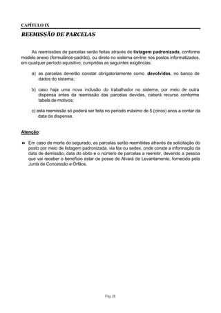 CAPÍTULO IX

REEMISSÃO DE PARCELAS


    As reemissões de parcelas serão feitas através de listagem padronizada, conforme
modelo anexo (formulários-padrão), ou direto no sistema on-line nos postos informatizados,
em qualquer período aquisitivo, cumpridas as seguintes exigências:

     a) as parcelas deverão constar obrigatoriamente como devolvidas, no banco de
        dados do sistema;

     b) caso haja uma nova inclusão do trabalhador no sistema, por meio de outra
        dispensa antes da reemissão das parcelas devidas, caberá recurso conforme
        tabela de motivos;

     c) esta reemissão só poderá ser feita no período máximo de 5 (cinco) anos a contar da
         data da dispensa.


Atenção:

8 Em caso de morte do segurado, as parcelas serão reemitidas através de solicitação do
  posto por meio de listagem padronizada, via fax ou sedex, onde conste a informação da
  data de demissão, data do óbito e o número de parcelas a reemitir, devendo a pessoa
  que vai receber o benefício estar de posse de Alvará de Levantamento, fornecido pela
  Junta de Concessão e Órfãos.




                                          Pág. 28
 