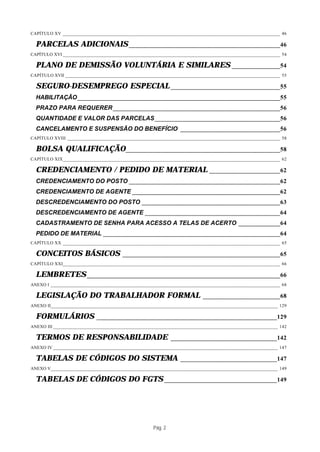 CAPÍTULO XV __________________________________________________________________________________________ 46

  PARCELAS ADICIONAIS _______________________________________________46
CAPÍTULO XVI __________________________________________________________________________________________ 54

  PLANO DE DEMISSÃO VOLUNTÁRIA E SIMILARES _______________54
CAPÍTULO XVII _________________________________________________________________________________________ 55

  SEGURO-DESEMPREGO ESPECIAL __________________________________55
  HABILITAÇÃO_______________________________________________________________55
  PRAZO PARA REQUERER____________________________________________________56
  QUANTIDADE E VALOR DAS PARCELAS_______________________________________56
  CANCELAMENTO E SUSPENSÃO DO BENEFÍCIO _______________________________56
CAPÍTULO XVIII ________________________________________________________________________________________ 58

  BOLSA QUALIFICAÇÃO________________________________________________58
CAPÍTULO XIX__________________________________________________________________________________________ 62

  CREDENCIAMENTO / PEDIDO DE MATERIAL ______________________62
  CREDENCIAMENTO DO POSTO _______________________________________________62
  CREDENCIAMENTO DE AGENTE ______________________________________________62
  DESCREDENCIAMENTO DO POSTO ___________________________________________63
  DESCREDENCIAMENTO DE AGENTE __________________________________________64
  CADASTRAMENTO DE SENHA PARA ACESSO A TELAS DE ACERTO _____________64
  PEDIDO DE MATERIAL _______________________________________________________64
CAPÍTULO XX __________________________________________________________________________________________ 65

  CONCEITOS BÁSICOS                   _________________________________________________65
CAPÍTULO XXI__________________________________________________________________________________________ 66

  LEMBRETES ____________________________________________________________66
ANEXO I _______________________________________________________________________________________________ 68

  LEGISLAÇÃO DO TRABALHADOR FORMAL                                      ________________________68
ANEXO II______________________________________________________________________________________________ 129

  FORMULÁRIOS              ________________________________________________________129
ANEXO III _____________________________________________________________________________________________ 142

  TERMOS DE RESPONSABILIDADE                                _________________________________142
ANEXO IV _____________________________________________________________________________________________ 147

  TABELAS DE CÓDIGOS DO SISTEMA                                ______________________________147
ANEXO V______________________________________________________________________________________________ 149

  TABELAS DE CÓDIGOS DO FGTS ___________________________________149




                                                   Pág. 2
 