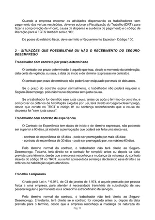 Quando a empresa encerrar as atividades dispensando os trabalhadores sem
pagamento das verbas rescisórias, deve-se acionar a Fiscalização do Trabalho (DRT), para
fazer a comprovação de vínculo, causa da dispensa e ausência de pagamento e o código de
liberação para o FGTS também será o “03”.

     De posse do relatório fiscal, deve ser feito o Requerimento Especial - Código 100.


2 - SITUAÇÕES QUE POSSIBILITAM OU NÃO O RECEBIMENTO DO SEGURO-
DESEMPREGO

Trabalhador com contrato por prazo determinado

     O contrato por prazo determinado é aquele que traz, desde o momento da celebração,
data certa de vigência, ou seja, a data de início e do término (expressas no contrato).

     O contrato por prazo determinado não poderá ser estipulado por mais de dois anos.

    Se o prazo do contrato expirar normalmente, o trabalhador não poderá requerer o
Seguro-Desemprego, pois não houve dispensa sem justa causa.

     Se o trabalhador for demitido sem justa causa, antes ou após o término do contrato, e
comprovar os critérios de habilitação exigidos por Lei, terá direito ao Seguro-Desemprego,
desde que conste no TRCT o código 01 ou sentença reconhecendo que a causa da
dispensa foi "sem justa causa".

Trabalhador com contrato de experiência

      O Contrato de Experiência tem datas de início e de término expressas, não podendo
ser superior a 90 dias, já incluída a prorrogação que poderá ser feita uma única vez.

     - contrato de experiência de 45 dias - pode ser prorrogado por mais 45 dias;
     - contrato de experiência de 30 dias - pode ser prorrogado por, no máximo 60 dias.

       Pelo término normal do contrato, o trabalhador não terá direito ao Seguro-
Desemprego. Todavia, terá direito se o contrato for rompido antes ou depois da data
prevista para término, desde que a empresa reconheça a mudança da natureza do contrato
através do código 01 no TRCT, ou se for apresentada sentença declarando esse direito e os
critérios de habilitação sejam atendidos.


Trabalho Temporário

      Criado pela Lei n. º 6.019, de 03 de janeiro de 1.974, é aquele prestado por pessoa
física a uma empresa, para atender à necessidade transitória de substituição de seu
pessoal regular e permanente ou a acréscimo extraordinário de serviços.

      Pelo término normal do contrato, o trabalhador não terá direito ao Seguro-
Desemprego. Entretanto, terá direito se o contrato for rompido antes ou depois da data
prevista para o término, desde que a empresa reconheça a mudança da natureza do
                                          Pág. 31
 
