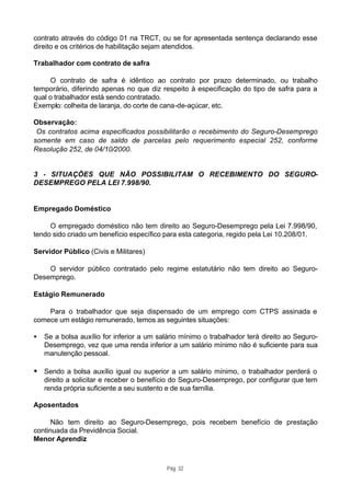 contrato através do código 01 na TRCT, ou se for apresentada sentença declarando esse
direito e os critérios de habilitação sejam atendidos.

Trabalhador com contrato de safra

     O contrato de safra é idêntico ao contrato por prazo determinado, ou trabalho
temporário, diferindo apenas no que diz respeito à especificação do tipo de safra para a
qual o trabalhador está sendo contratado.
Exemplo: colheita de laranja, do corte de cana-de-açúcar, etc.

Observação:
 Os contratos acima especificados possibilitarão o recebimento do Seguro-Desemprego
somente em caso de saldo de parcelas pelo requerimento especial 252, conforme
Resolução 252, de 04/10/2000.


3 - SITUAÇÕES QUE NÃO POSSIBILITAM O RECEBIMENTO DO SEGURO-
DESEMPREGO PELA LEI 7.998/90.


Empregado Doméstico

     O empregado doméstico não tem direito ao Seguro-Desemprego pela Lei 7.998/90,
tendo sido criado um benefício específico para esta categoria, regido pela Lei 10.208/01.

Servidor Público (Civis e Militares)

    O servidor público contratado pelo regime estatutário não tem direito ao Seguro-
Desemprego.

Estágio Remunerado

    Para o trabalhador que seja dispensado de um emprego com CTPS assinada e
comece um estágio remunerado, temos as seguintes situações:

•   Se a bolsa auxílio for inferior a um salário mínimo o trabalhador terá direito ao Seguro-
    Desemprego, vez que uma renda inferior a um salário mínimo não é suficiente para sua
    manutenção pessoal.

• Sendo a bolsa auxílio igual ou superior a um salário mínimo, o trabalhador perderá o
    direito a solicitar e receber o benefício do Seguro-Desemprego, por configurar que tem
    renda própria suficiente a seu sustento e de sua família.

Aposentados

      Não tem direito ao Seguro-Desemprego, pois recebem benefício de prestação
continuada da Previdência Social.
Menor Aprendiz



                                           Pág. 32
 