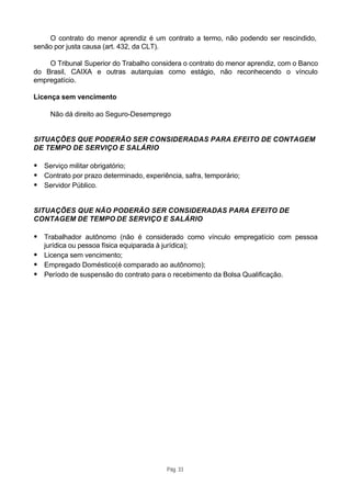 O contrato do menor aprendiz é um contrato a termo, não podendo ser rescindido,
senão por justa causa (art. 432, da CLT).

    O Tribunal Superior do Trabalho considera o contrato do menor aprendiz, com o Banco
do Brasil, CAIXA e outras autarquias como estágio, não reconhecendo o vínculo
empregatício.

Licença sem vencimento

     Não dá direito ao Seguro-Desemprego


SITUAÇÕES QUE PODERÃO SER CONSIDERADAS PARA EFEITO DE CONTAGEM
DE TEMPO DE SERVIÇO E SALÁRIO

• Serviço militar obrigatório;
• Contrato por prazo determinado, experiência, safra, temporário;
• Servidor Público.


SITUAÇÕES QUE NÃO PODERÃO SER CONSIDERADAS PARA EFEITO DE
CONTAGEM DE TEMPO DE SERVIÇO E SALÁRIO

• Trabalhador autônomo (não é considerado como vínculo empregatício com pessoa
  jurídica ou pessoa física equiparada à jurídica);
• Licença sem vencimento;
• Empregado Doméstico(é comparado ao autônomo);
• Período de suspensão do contrato para o recebimento da Bolsa Qualificação.




                                          Pág. 33
 