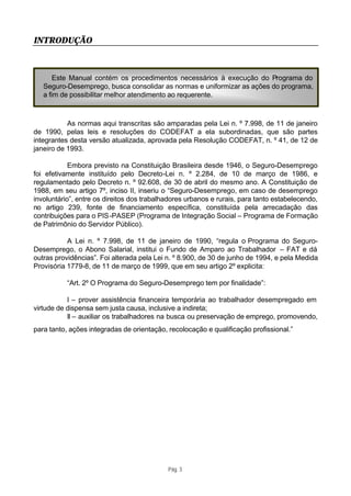 INTRODUÇÃO



       Este Manual contém os procedimentos necessários à execução do Programa do
   Seguro-Desemprego, busca consolidar as normas e uniformizar as ações do programa,
   a fim de possibilitar melhor atendimento ao requerente.



           As normas aqui transcritas são amparadas pela Lei n. º 7.998, de 11 de janeiro
de 1990, pelas leis e resoluções do CODEFAT a ela subordinadas, que são partes
integrantes desta versão atualizada, aprovada pela Resolução CODEFAT, n. º 41, de 12 de
janeiro de 1993.

            Embora previsto na Constituição Brasileira desde 1946, o Seguro-Desemprego
foi efetivamente instituído pelo Decreto-Lei n. º 2.284, de 10 de março de 1986, e
regulamentado pelo Decreto n. º 92.608, de 30 de abril do mesmo ano. A Constituição de
1988, em seu artigo 7º, inciso II, inseriu o “Seguro-Desemprego, em caso de desemprego
involuntário”, entre os direitos dos trabalhadores urbanos e rurais, para tanto estabelecendo,
no artigo 239, fonte de financiamento específica, constituída pela arrecadação das
contribuições para o PIS -PASEP (Programa de Integração Social – Programa de Formação
de Patrimônio do Servidor Público).

           A Lei n. º 7.998, de 11 de janeiro de 1990, “regula o Programa do Seguro-
Desemprego, o Abono Salarial, institui o Fundo de Amparo ao Trabalhador – FAT e dá
outras providências”. Foi alterada pela Lei n. º 8.900, de 30 de junho de 1994, e pela Medida
Provisória 1779-8, de 11 de março de 1999, que em seu artigo 2º explicita:

           “Art. 2º O Programa do Seguro-Desemprego tem por finalidade”:

           I – prover assistência financeira temporária ao trabalhador desempregado em
virtude de dispensa sem justa causa, inclusive a indireta;
           II – auxiliar os trabalhadores na busca ou preservação de emprego, promovendo,
para tanto, ações integradas de orientação, recolocação e qualificação profissional.”




                                            Pág. 3
 