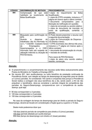 CÓDIGO      DISCRIMINAÇÃO DE MOTIVOS                PROCEDIMENTOS
   805       Comprovação de que está • cópia do requerimento da Bolsa
             habilitado ao recebimento da Qualificação;
             Bolsa Qualificação                 • cópia da CTPS completa, inclusive a 1ª
                                                página em branco após o último contrato;
                                                • documento comprobatório para a
                                                liberação da notificação em questão;
                                                • cópia da convenção ou acordo coletivo;
                                                • cópia do documento de inscrição no
                                                curso de qualificação, contendo o
                                                período.
    909      Bloqueado para confirmação do O Posto deverá preencher o recurso com
             MTE.                               a seguinte documentação:
             Quando        a    dispensa     do • cópia da Comunicação de Dispensa -
             trabalhador não foi informada na CD (frente e verso);
             Lei n. º 4.923/65 - Cadastro Geral • CTPS (Contratos dos últimos três anos,
             de          Empregados           e inclusive a 1ª página em branco após o
             Desempregados e o CNPJ último contrato);
             informado está sob suspeita de • documento de comprovação do vínculo;
             utilização indevida ou situação de • rescisão de contrato;
             PDV/Similares.
                                                Para casos de PDV/Similares:
                                                • cópia do plano e/ou acordo coletivo,
                                                dissídio, convenção.

Atenção:

8 O preenchimento e o encaminhamento dos recursos serão feitos exclusivamente pelos
  Postos do Ministério do Trabalho e Emprego (DRT).
8 No recurso 801, item auxílio-doença, ou outro benefício de prestação continuada da
  Previdência Social, com relação ao tempo de desemprego do segurado para ter direito
  a 5 (cinco) parcelas, foi considerado 150 (cento e cinqüenta) dias porque a Previdência
  Social realiza a contagem dos seus benefícios dia a dia, sendo assim, a fim de não
  prejudicar o beneficiário, deve-se considerar o período integral de competência das
  parcelas do Seguro-Desemprego, comparando-se com a competência do auxílio-
  doença, qual seja:

à 90 dias correspondem a 3 parcelas;
à 120 dias correspondem a 4 parcelas;
à 150 dias correspondem a 5 parcelas.

    No caso da contagem de tempo de desemprego para ter direito a parcela do Seguro-
Desemprego, deverá ser levado em consideração a fração igual ou superior a 15 dias.

     Deste modo poderemos dizer que:

     150 dias (total do período de competência para direito a 5 (cinco) parcelas)
     100 dias (período afastado por auxílio-doença)
     050 dias (tempo de desemprego com direito a 2 (duas) parcelas)

Atenção:
                                           Pág. 40
 