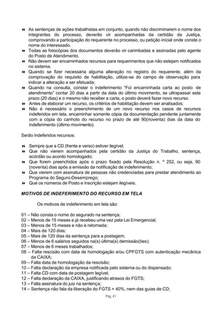 8 As sentenças de ações trabalhistas em conjunto, quando não discriminarem o nome dos
  integrantes do processo, deverão vir acompanhadas da certidão da Justiça,
  comprovando a participação do requerente no processo, ou petição inicial onde conste o
  nome do interessado.
8 Todas as fotocópias dos documentos deverão vir carimbadas e assinadas pelo agente
  do Posto de Atendimento.
8 Não devem ser encaminhados recursos para requerimentos que não estejam notificados
  no sistema.
8 Quando se fizer necessária alguma alteração no registro do requerente, além da
  comprovação do requisito de habilitação, utilize-se do campo de observação para
  indicar a alteração a ser efetuada;
8 Quando na consulta, constar o indeferimento “Foi encaminhada carta ao posto de
  atendimento” contar 20 dias a partir da data do último movimento, se ultrapassar este
  prazo (20 dias) e o mesmo não receber a carta, o posto deverá fazer novo recurso.
8 Antes de elaborar um recurso, os critérios de habilitação devem ser analisados;
8 Não é necessário o preenchimento de um novo recurso nos casos de recursos
   indeferidos em tela, encaminhar somente cópia da documentação pendente juntamente
   com a cópia do canhoto do recurso no prazo de até 90(noventa) dias da data do
   indeferimento (último movimento).

Serão indeferidos recursos:

8 Sempre que a CD (frente e verso) estiver ilegível;
8 Que não vierem acompanhados pela certidão da Justiça do Trabalho, sentença,
  acórdão ou acordo homologado;
8 Que forem preenchidos após o prazo fixado pela Resolução n. º 252, ou seja, 90
  (noventa) dias após a emissão da notificação de indeferimento;
8 Que vierem com assinatura de pessoas não credenciadas para prestar atendimento ao
  Programa do Seguro-Desemprego;
8 Que os números de Posto e Inscrição estejam ilegíveis.

MOTIVOS DE INDEFERIMENTO DO RECURSO EM TELA

       Os motivos de indeferimento em tela são:

01 – Não consta o nome do segurado na sentença;
02 – Menos de 15 meses e já recebeu uma vez pela Lei Emergencial;
03 – Menos de 15 meses e não é retomada;
04 – Mais de 120 dias;
05 – Mais de 120 dias da sentença para a postagem;
06 – Menos de 6 salários seguidos na(s) última(s) demissão(ões);
07 – Menos de 6 meses trabalhados;
08 – Falta rescisão com data de homologação e/ou CPFGTS com autenticação mecânica
     da CAIXA;
09 – Falta data de homologação da rescisão;
10 – Falta declaração da empresa notificada pelo sistema ou do dispensado;
11 – Falta CD com data de postagem legível;
12 – Falta declaração da CAIXA, justificando atrasos do FGTS;
13 – Falta assinatura do juiz na sentença;
14 – Sentença não fala da liberação do FGTS + 40%, nem das guias de CD;
                                         Pág. 41
 