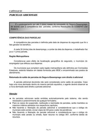 CAPÍTULO XV

PARCELAS ADICIONAIS


      É o prolongamento por até 2 (dois) meses da concessão do Seguro-Desemprego,
 de acordo com a competência das parcelas, conforme Resoluções do CODEFAT (ver
 Anexo I).



COMPETÊNCIA DAS PARCELAS

      A competência das parcelas é definida pela data de dispensa do segurado que foi o
fato gerador do benefício.

      A cada 30 (trinta) dias de desemprego, a contar da data da dispensa, o trabalhador faz
jus a 1 (uma) parcela.

Região Metropolitana

    Considera-se para efeito da localização geográfica do segurado, o município do
empregador que efetuou sua dispensa.

     Os municípios que compõem cada região metropolitana são definidos por Comissões
Estaduais, estando listados em tabela fornecida pelo IBGE e encaminhada aos postos de
atendimento.

Retomada do saldo de parcelas do Seguro-Desemprego com direito à adicional

     A parcela adicional devolvida não será considerada como saldo de parcelas. Caso
haja uma nova demissão dentro do mesmo período aquisitivo, o agente deverá observar se
a nova demissão dará direito a parcela adicional.


Atenção:

8 As parcelas adicionais serão emitidas automaticamente pelo sistema, não sendo
  necessário o preenchimento de qualquer formulário;
8 Para os casos de suspensão, restituição e reemissão de parcelas, serão mantidos os
  mesmos critérios adotados nos respectivos capítulos;
8 Não havendo a liberação da parcela adicional e constatando-se que o código do
  município está correto, enviar cópia da CD para o setor de pendência;
8 Não havendo a liberação da parcela adicional e constatando-se que o código do
  município está zerado ou errado, fazer recurso no código 567, conforme tabela de
  recursos.




                                           Pág. 46
 