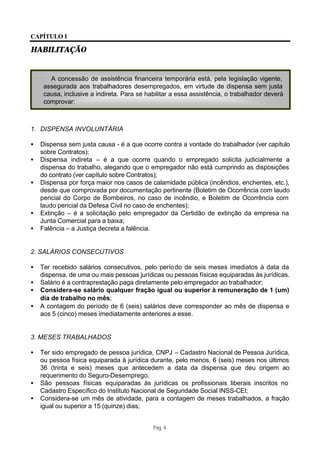 CAPÍTULO I

HABILITAÇÃO


       A concessão de assistência financeira temporária está, pela legislação vigente,
     assegurada aos trabalhadores desempregados, em virtude de dispensa sem justa
     causa, inclusive a indireta. Para se habilitar a essa assistência, o trabalhador deverá
     comprovar:



1. DISPENSA INVOLUNTÁRIA

•   Dispensa sem justa causa - é a que ocorre contra a vontade do trabalhador (ver capítulo
    sobre Contratos);
•   Dispensa indireta – é a que ocorre quando o empregado solicita judicialmente a
    dispensa do trabalho, alegando que o empregador não está cumprindo as disposições
    do contrato (ver capítulo sobre Contratos);
•   Dispensa por força maior nos casos de calamidade pública (incêndios, enchentes, etc.),
    desde que comprovada por documentação pertinente (Boletim de Ocorrência com laudo
    pericial do Corpo de Bombeiros, no caso de incêndio, e Boletim de Ocorrência com
    laudo pericial da Defesa Civil no caso de enchentes);
•   Extinção – é a solicitação pelo empregador da Certidão de extinção da empresa na
    Junta Comercial para a baixa;
•   Falência – a Justiça decreta a falência.


2. SALÁRIOS CONSECUTIVOS

•   Ter recebido salários consecutivos, pelo perío do de seis meses imediatos à data da
    dispensa, de uma ou mais pessoas jurídicas ou pessoas físicas equiparadas às jurídicas.
•   Salário é a contraprestação paga diretamente pelo empregador ao trabalhador;
•   Considera-se salário qualquer fração igual ou superior à remuneração de 1 (um)
    dia de trabalho no mês;
•   A contagem do período de 6 (seis) salários deve corresponder ao mês de dispensa e
    aos 5 (cinco) meses imediatamente anteriores a esse.


3. MESES TRABALHADOS

•   Ter sido empregado de pessoa jurídica, CNPJ – Cadastro Nacional de Pessoa Jurídica,
    ou pessoa física equiparada à jurídica durante, pelo menos, 6 (seis) meses nos últimos
    36 (trinta e seis) meses que antecedem a data da dispensa que deu origem ao
    requerimento do Seguro-Desemprego.
•   São pessoas físicas equiparadas às jurídicas os profissionais liberais inscritos no
    Cadastro Específico do Instituto Nacional de Seguridade Social INSS-CEI;
•   Considera-se um mês de atividade, para a contagem de meses trabalhados, a fração
    igual ou superior a 15 (quinze) dias;


                                            Pág. 4
 