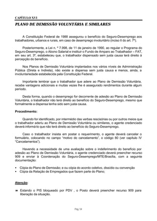 CAPÍTULO XVI

PLANO DE DEMISSÃO VOLUNTÁRIA E SIMILARES


      A Constituição Federal de 1988 assegurou o benefício do Seguro-Desemprego aos
trabalhadores, urbanos e rurais, em caso de desemprego involuntário (inciso II do art. 7º).

     Posteriormente, a Lei n. º 7.998, de 11 de janeiro de 1990, ao regular o Programa do
Seguro-Desemprego, o Abono Salarial e instituir o Fundo de Amparo ao Trabalhador – FAT,
em seu art. 3º, estabeleceu que, o trabalhador dispensado sem justa causa terá direito à
percepção do benefício.

      Nos Planos de Demissão Voluntária implantados nos vários níveis de Administração
Pública (Direta e Indireta), não existe a dispensa sem justa causa e menos, ainda, a
involuntariedade estabelecida pela Constituição Federal.

     Importante lembrar que o trabalhador que adere ao Plano de Demissão Voluntária,
recebe vantagens adicionais e muitas vezes lhe é assegurado rendimentos durante algum
período.

     Desta forma, quando o desemprego for decorrente de adesão ao Plano de Demissão
Voluntária, o trabalhador não terá direito ao benefício do Seguro-Desemprego, mesmo que
formalmente a dispensa tenha sido sem justa causa.

Procedimento:

      Quando for identificado, por intermédio das verbas rescisórias ou por outros meios que
o trabalhador aderiu ao Plano de Demissão Voluntária ou similares, o agente credenciado
deverá informá-lo que não terá direito ao benefício do Seguro-Desemprego.

     Caso o trabalhador insista em postar o requerimento, o agente deverá cancelar o
formulário, colocando no campo “motivo do cancelamento”, o código 80 (ver capítulo IV
“Cancelamentos”).

    Havendo a necessidade de uma avaliação sobre o indeferimento do benefício por
adesão ao Plano de Demissão Voluntária, o agente credenciado deverá preencher recurso
909 e enviar à Coordenação do Seguro-Desemprego/MTE/Brasília, com a seguinte
documentação:

•   Cópia do Plano de Demissão; e ou cópia do acordo coletivo, dissídio ou convenção
•   Cópia da Relação de Empregados que fazem parte do Plano;


Atenção:

8 Estando o PIS bloqueado por PDV , o Posto deverá preencher recurso 909 para
  liberação da situação.



                                           Pág. 54
 