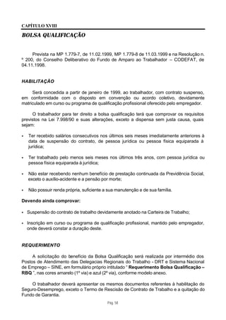 CAPÍTULO XVIII

BOLSA QUALIFICAÇÃO


     Prevista na MP 1.779-7, de 11.02.1999, MP 1.779-8 de 11.03.1999 e na Resolução n.
º 200, do Conselho Deliberativo do Fundo de Amparo ao Trabalhador – CODEFAT, de
04.11.1998.


HABILITAÇÃO

     Será concedida a partir de janeiro de 1999, ao trabalhador, com contrato suspenso,
em conformidade com o disposto em convenção ou acordo coletivo, devidamente
matriculado em curso ou programa de qualificação profissional oferecido pelo empregador.

     O trabalhador para ter direito a bolsa qualificação terá que comprovar os requisitos
previstos na Lei 7.998/90 e suas alterações, exceto a dispensa sem justa causa, quais
sejam:

•   Ter recebido salários consecutivos nos últimos seis meses imediatamente anteriores à
    data de suspensão do contrato, de pessoa jurídica ou pessoa física equiparada à
    jurídica;

•   Ter trabalhado pelo menos seis meses nos últimos três anos, com pessoa jurídica ou
    pessoa física equiparada à jurídica;

•   Não estar recebendo nenhum benefício de prestação continuada da Previdência Social,
    exceto o auxílio-acidente e a pensão por morte;

•   Não possuir renda própria, suficiente a sua manutenção e de sua família.

Devendo ainda comprovar:

•   Suspensão do contrato de trabalho devidamente anotado na Carteira de Trabalho;

•   Inscrição em curso ou programa de qualificação profissional, mantido pelo empregador,
    onde deverá constar a duração deste.


REQUERIMENTO

     A solicitação do benefício da Bolsa Qualificação será realizada por intermédio dos
Postos de Atendimento das Delegacias Regionais do Trabalho - DRT e Sistema Nacional
de Emprego – SINE, em formulário próprio intitulado “ Requerimento Bolsa Qualificação –
RBQ ”, nas cores amarelo (1º via) e azul (2º via), conforme modelo anexo.

    O trabalhador deverá apresentar os mesmos documentos referentes à habilitação do
Seguro-Desemprego, exceto o Termo de Rescisão de Contrato de Trabalho e a quitação do
Fundo de Garantia.
                                           Pág. 58
 