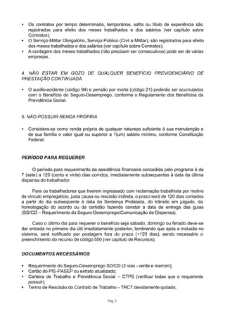 •   Os contratos por tempo determinado, temporários, safra ou título de experiência são
    registrados para efeito dos meses trabalhados e dos salários (ver capítulo sobre
    Contratos);
•   O Serviço Militar Obrigatório, Serviço Público (Civil e Militar), são registrados para efeito
    dos meses trabalhados e dos salários (ver capítulo sobre Contratos);
•   A contagem dos meses trabalhados (não precisam ser consecutivos) pode ser de várias
    empresas.


4. NÃO ESTAR EM GOZO DE QUALQUER BENEFÍCIO PREVIDENCIÁRIO DE
PRESTAÇÃO CONTINUADA

•   O auxílio-acidente (código 94) e pensão por morte (código 21) poderão ser acumulados
    com o Benefício do Seguro-Desemprego, conforme o Regulamento dos Benefícios da
    Previdência Social.


5. NÃO POSSUIR RENDA PRÓPRIA

•   Considera-se como renda própria de qualquer natureza suficiente à sua manutenção e
    de sua família o valor igual ou superior a 1(um) salário mínimo, conforme Constituição
    Federal.


PERÍODO PARA REQUERER

     O período para requerimento da assistência financeira concedida pelo programa é de
7 (sete) a 120 (cento e vinte) dias corridos, imediatamente subsequentes à data da última
dispensa do trabalhador.

     Para os trabalhadores que tiverem ingressado com reclamação trabalhista por motivo
de vínculo empregatício, justa causa ou rescisão indireta, o prazo será de 120 dias contados
a partir do dia subseqüente à data da Sentença Prolatada, do trânsito em julgado, da
homologação do acordo ou da certidão fazendo constar a data de entrega das guias
(SD/CD – Requerimento do Seguro-Desemprego/Comunicação de Dispensa).

     Caso o último dia para requerer o benefício seja sábado, domingo ou feriado deve-se
dar entrada no primeiro dia útil imediatamente posterior, lembrando que após a inclusão no
sistema, será notificado por postagem fora do prazo (+120 dias), sendo necessário o
preenchimento do recurso de código 550 (ver capítulo de Recursos).


DOCUMENTOS NECESSÁRIOS

•   Requerimento do Seguro-Desemprego SD/CD (2 vias - verde e marrom);
•   Cartão do PIS -PASEP ou extrato atualizado;
•   Carteira de Trabalho e Previdência Social – CTPS (verificar todas que o requerente
    possuir);
•   Termo de Rescisão do Contrato de Trabalho – TRCT devidamente quitado;

                                              Pág. 5
 