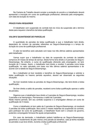 Na Carteira de Trabalho deverá constar a anotação do acordo e o trabalhador deverá
apresentar a inscrição em curso de qualificação profissional, oferecido pelo empregador,
com data de duração do mesmo.


PRAZO PARA REQUERER

     O trabalhador com suspensão do contrato terá do início da suspensão até o término
desta para requerer o benefício da bolsa qualificação.


VALOR E QUANTIDADE DE PARCELAS

     A quantidade de parcelas da bolsa qualificação a que o trabalhador terá direito,
dependerá do número de parcelas referentes ao Seguro-Desemprego e o tempo de
duração do curso de qualificação profissional.

      O valor do benefício será calculado com base nos três últimos salários apresentados
pelo trabalhador.

      Vamos supor que o trabalhador na data de suspensão de contrato de trabalho
comprove 24 meses de tempo de serviço. Desta forma teria direito a 5 parcelas do Seguro-
Desemprego. No entanto, o curso de qualificação oferecido pelo empregador, só terá
duração de 3 meses. Assim, o trabalhador terá direito a receber 3 parcelas como bolsa
qualificação, no valor calculado com base nos três últimos salários apresentados e de
acordo com a tabela do Seguro-Desemprego.

      Se o trabalhador já tiver recebido o benefício do Seguro-Desemprego e solicitar a
bolsa qualificação no mesmo período aquisitivo, deverá ser observado as seguintes
situações:

      Se tiver recebido todas as parcelas do Seguro-Desemprego, não terá direito a bolsa
qualificação;

     Se tiver direito a saldo de parcelas, receberá como bolsa qualificação apenas o saldo
de parcelas.

      Digamos que o trabalhador teve direito a 5 parcelas do Seguro-Desemprego, recebeu
3 parcelas e se reempregou. Permaneceu o saldo de 2 parcelas.
Neste mesmo período, tem seu contrato suspenso e o empregador oferece um curso de
qualificação de 4 meses.

     Como o trabalhador só tem saldo de 2 parcelas do Seguro-Desemprego, só receberá
2 parcelas da bolsa qualificação. Nos outros 2 meses restantes da suspensão do contrato,
para participar de curso de qualificação, o trabalhador ficará sem o amparo do governo,
podendo o empregador fornecer-lhe ajuda compensatória.

     Em caso de demissão, o trabalhador poderá habilitar-se ao Seguro-Desemprego,
garantindo o recebimento de pelo menos uma parcela do benefício, caso já tenha recebido
as parcelas a que teve direito, durante a bolsa qualificação profissional.
                                          Pág. 59
 