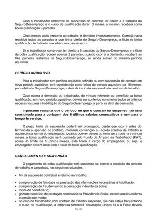 Caso o trabalhador comprove na suspensão do contrato, ter direito a 3 parcelas do
Seguro-Desemprego e o curso de qualificação durar 3 meses, o mesmo receberá como
bolsa qualificação 3 parcelas.

      Cinco meses após o retorno ao trabalho, é demitido involuntariamente. Como já havia
recebido todas as parcelas a que tinha direito do Seguro-Desemprego, a título de bolsa
qualificação, terá direito a receber uma parcela extra.

     Se o trabalhador comprovar ter direito a 5 parcelas do Seguro-Desemprego e a título
de bolsa qualificação receber apenas 2 parcelas, quando ocorrer a demissão, receberá as
três parcelas restantes do Seguro-Desemprego, se ainda estiver no mesmo período
aquisitivo.


PERÍODO AQUISITIVO

     Para o trabalhador sem período aquisitivo definido ou com suspensão de contrato em
novo período aquisitivo, será considerado como início do período aquisitivo de 16 meses,
para efeito do Seguro-Desemprego, a data de início da suspensão do contrato de trabalho.

      Caso ocorra a demissão do trabalhador, do vínculo referente ao benefício da bolsa
qualificação, em novo período aquisitivo, deverá ser conferido novamente todos os critérios
necessários para a habilitação do Seguro-Desemprego, a partir da data de demissão.

    Importante ressaltar que o período em que o contrato foi suspenso não será
considerado para a contagem dos 6 últimos salários consecutivos e nem para o
tempo de serviço.

     O prazo limite da suspensão poderá ser prorrogado, desde que ocorra antes do
término da suspensão do contrato, mediante convenção ou acordo coletivo de trabalho e
aquiescência formal do empregado. Quando ocorrer dentro do limite de 2 (dois) a 5 (cinco)
meses, a bolsa qualificação será custeada pelo Fundo de Amparo ao Trabalhador (FAT),
acima do limite de 5 (cinco) meses, esta ficará a cargo do empregador, ou seja, o
empregador deverá arcar com o valor da bolsa qualificação.


CANCELAMENTO E SUSPENSÃO

      O pagamento da bolsa qualificação será suspenso se ocorrer a rescisão do contrato
de trabalho e cancelado, nas seguintes situações:

•   fim da suspensão contratual e retorno ao trabalho;

• comprovação de falsidade na prestação das informações necessárias à habilitação;
• comprovação de fraude visando à percepção indevida da bolsa;
• morte do beneficiário;
• gozo de benefício de prestação continuada da Previdência Social, exceto auxílio-acidente
  e pensão por morte;
• no caso do trabalhador, com contrato de trabalho suspenso, que não esteja freqüentando
  o curso de qualificação, a empresa fornecerá declaração (anexo II) e o Posto deverá
                                            Pág. 60
 