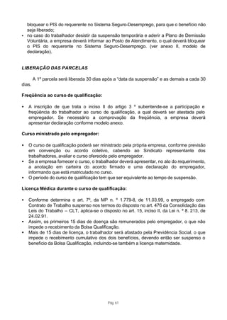 bloquear o PIS do requerente no Sistema Seguro-Desemprego, para que o benefício não
  seja liberado;
• no caso do trabalhador desistir da suspensão temporária e aderir a Plano de Demissão
  Voluntária, a empresa deverá informar ao Posto de Atendimento, o qual deverá bloquear
  o PIS do requerente no Sistema Seguro-Desemprego. (ver anexo II, modelo de
  declaração).


LIBERAÇÃO DAS PARCELAS

        A 1º parcela será liberada 30 dias após a “data da suspensão” e as demais a cada 30
dias.

Freqüência ao curso de qualificação:

•   A inscrição de que trata o inciso II do artigo 3 º subentende-se a participação e
    freqüência do trabalhador ao curso de qualificação, a qual deverá ser atestada pelo
    empregador. Se necessário a comprovação da freqüência, a empresa deverá
    apresentar declaração conforme modelo anexo.

Curso ministrado pelo empregador:

•   O curso de qualificação poderá ser ministrado pela própria empresa, conforme previsão
    em convenção ou acordo coletivo, cabendo ao Sindicato representante dos
    trabalhadores, avaliar o curso oferecido pelo empregador.
•   Se a empresa fornecer o curso, o trabalhador deverá apresentar, no ato do requerimento,
    a anotação em carteira do acordo firmado e uma declaração do empregador,
    informando que está matriculado no curso.
•   O período do curso de qualificação tem que ser equivalente ao tempo de suspensão.

Licença Médica durante o curso de qualificação:

•   Conforme determina o art. 7º, da MP n. º 1.779-8, de 11.03.99, o empregado com
    Contrato de Trabalho suspenso nos termos do disposto no art. 476 da Consolidação das
    Leis do Trabalho – CLT, aplica-se o disposto no art. 15, inciso II, da Lei n. º 8. 213, de
    24.02.91.
•   Assim, os primeiros 15 dias de doença são remunerados pelo empregador, o que não
    impede o recebimento da Bolsa Qualificação.
•   Mais de 15 dias de licença, o trabalhador será afastado pela Previdência Social, o que
    impede o recebimento cumulativo dos dois benefícios, devendo então ser suspenso o
    benefício da Bolsa Qualificação, incluindo-se também a licença maternidade.




                                            Pág. 61
 