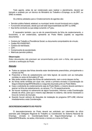 Todo agente, antes de ser credenciado para realizar o atendimento, deverá ser
treinado e avaliado por um técnico do Ministério do Trabalho e Emprego, ou da DRT, ou
SINE no estado.

      Os critérios adotados para o Credenciamento de agentes são:

• Servidor público federal, estadual, ou municipal, tendo vínculo funcional com o órgão;
• Funcionário terceirizado, desde que sob total responsabilidade da DRT ou SINE;
• Que tenha concluído ou que esteja cursando o 2º grau.

      É necessário também, que no ato do preenchimento da ficha de credenciamento, o
funcionário, a ser credenciado, apresente ao Posto Matriz (capital) os seguintes
documentos:

•   Carteira de Trabalho e Previdência Social, ou documento comprobatório de vínculo;
•   Cartão PIS -PASEP/NIT;
•   Carteira de Identidade;
•   CPF;
•   Comprovante de escolaridade;
•   Matrícula (servidor público).

Observação:
Estes documentos não precisam ser encaminhados junto com a ficha, são apenas de
controle e verificação do Posto.

Atenção:

8 Todos os campos das fichas deverão estar devidamente preenchidos, principalmente o
  número do PIS
8 Preencher a ficha de cadastramento com letra legível, de acordo com as instruções
  contidas no verso do formulário (2ª via);
8 Não serão aceitas cópias das fichas de cadastramento, nem o envio dessas via fax;
8 As fichas serão emitidas em duas vias, sendo a primeira enviada à Coordenação do
  Seguro-Desemprego/MTE/Brasília e a segunda arquivada junto ao Posto Matriz;
8 Caso o solicitante do credenciamento seja do Posto Matriz, o mesmo deverá carimbar e
  assinar na ficha de cadastramento, os campos 17 e 18 respectivamente;
8 Se houver mudança no sobrenome de algum funcionário, informar a esta Coordenação
  através de ofício, para que o mesmo seja alterado no sistema, não sendo necessário a
  troca do número de inscrição;
8 Quando houver extravio de disquetes de instalação do programa OFF-LINE, informar
  imediatamente a esta Coordenação.


DESCREDENCIAMENTO DO POSTO

     O descredenciamento do Posto deverá ser solicitado por intermédio de ofício
assinado pelo Delegado Regional do Trabalho ou Coordenador do Sistema Nacional de
Emprego, enviado à Coordenação-Geral do Seguro-Desemprego e Abono
Salarial/MTE/Brasília, via sedex, informando o número e o nome do Posto.


                                           Pág. 63
 