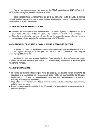 Para o descredenciamento das agências da CAIXA, onde houver SINE e Postos do
MTE, ambos os órgãos, deverão estar de acordo.

     Caso no local haja somente Posto do SINE ou somente Posto do MTE, o mesmo
poderá solicitar o descredenciamento da CAIXA, desde que o referido Posto assuma total
responsabilidade pelo atendimento.

DESCREDENCIAMENTO DE AGENTE

8 Quando for solicitado o descredenciamento de algum agente, a segunda via será
  enviada ao MTE, preenchida com o campo 20 devidamente carimbado e assinado;
8 Quando o funcionário responsável pelo Posto for descredenciado, informar o novo
  responsável à Coordenação Seguro-Desemprego/MTE/Brasília;


CADASTRAMENTO DE SENHA PARA ACESSO A TELAS DE ACERTO

    O agente do Posto de Atendimento a ser cadastrado deverá ser devidamente treinado
por um agente multiplicador ou por um técnico da Coordenação do Seguro-
Desemprego/MTE/Brasília.

      A solicitação será feita através de ofício à Coordenação do Seguro-Desemprego com
o termo de responsabilidade (ver anexo II – Formulários) preenchido e assinado pelo
funcionário treinado.

PEDIDO DE MATERIAL

• O pedido de material efetuado por meio de ofício ou fax deverá conter o número de
  inscrição e a assinatura do responsável pelo Posto de Atendimento do Seguro-
  Desemprego, o número de credenciamento do Posto junto ao Ministério do Trabalho e
  Emprego e o respectivo endereço;
• Os postos devem manter um estoque mínimo de material. Quando atingir este mínimo,
  solicitar nova remessa;
• Prazo para entrega do material é de 20 (vinte) a 30 (trinta) dias a contar da data do
  pedido/solicitação.




                                        Pág. 64
 