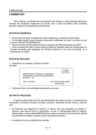 CAPÍTULO XXI

LEMBRETES


     Para melhorar a qualidade de funcionamento dos setores, a documentação deverá ser
enviada em envelopes separados de acordo com o setor de destino (vide conceitos
básicos), adotando os seguintes procedimentos:


SETOR DE PENDÊNCIA

•  Enviar documentação completa com ofício detalhando os acertos a serem feitos;
•  O envelope deverá conter somente documentos referentes ao setor e do lado de fora
 escrever “SETOR DE PENDÊNCIA”;
• Para os acertos de PIS, pedimos enviar a pesquisa de PIS proveniente da CAIXA;
• Para os acertos de CNPJ, enviar cópia do cartão do Cadastro Geral de Contribuintes ou
 consulta fornecida pela Delegacia da Receita Federal ou da Junta Comercial, se a
 empresa for do estado.


SETOR DE RECURSO

• Especificar no envelope o código do motivo.
Exemplo:

                                                              Contrato
                                                              ECT/MTA
               MINISTÉRIO DO TRABALHO E EMPREGO
               PROGRAMA DO SEGURO-DESEMPREGO
               BRASÍLIA – DF

               CEP: 70.059-900                     A/C SETOR DE RECURSO
                                                        MOTIVO 555


•   Grampear toda a documentação necessária ao recurso.


SETOR DE PROCESSO

     O agente credenciado do Posto de Atendimento não poderá recusar o recebimento de
intimações e liminares oriundas do Poder Judiciário. Ocorrendo tal fato, temos a informar
que:

•   as liminares que chegarem ao Posto e o mesmo não tiver condições de resolver o
    assunto, este deverá enviar o documento, via fax, à Coordenação-Geral do Seguro-
    Desemprego e Abono Salarial/MTE/Brasília, sendo que esse tipo de documento deverá
    ser atendido de imediato, quando o prazo não estiver expresso;

•   mandado tem que ser atendido de imediato;


                                         Pág. 66
 