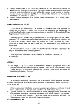•   Carteira de identidade – RG, ou na falta da mesma, poderá ser aceito a Certidão de
    Nascimento ou Certidão de Casamento com protocolo de requerimento da identidade
    (somente para recepção), carteira de habilitação (modelo novo), carteira de trabalho
    (modelo novo), passaporte, Certificado de Reservista (homens) ou Carteira de
    Identificação do Conselho de Classe;
•   2 (dois) últimos contracheques e o último salário constante no TRCT, campo “Maior
    Remuneração”;


Para comprovação do vínculo:

       Comprovante de pagamento do FGTS(CPFGTS), ou extrato FGTS, ou ficha/livro de
    registro de empregado fornecido pela empresa por solicitação da fiscalização, ou
    relatório da fiscalização em que comprove o vínculo ou formulário de Descrição do Efetivo
    Pagamento ao Trabalhador);

        Sentença judicial, certidão da justiça/comissão de conciliação prévia/alvará judicial
    (liberando FGTS)/ata de conciliação/termo de audiência ou petição inicial com data de
    homologação, fazendo constar a data de entrega das guias, nos casos em que o
    requerimento esteja fora do prazo legal (para os trabalhadores com reclamatória
    trabalhista).

      A comprovação do saque do FGTS, não constitui pressuposto para a percepção do
    Seguro-Desemprego, nem para o pagamento;

       A demissão sem justa causa e a comprovação de vínculo sim, constituem tal
    pressuposto;


Atenção:

8 CLT, artigo 477- § 1º: “O pedido de demissão ou recibo de quitação de rescisão de
  contrato de trabalho por empregado com mais de 1 (um) ano de serviço só será válido
  quando feito com a assistência do respectivo Sindicato ou perante a autoridade do
  Ministério do Trabalho e Emprego.”


QUANTIDADE DE PARCELAS

     A assistência financeira é concedida em no máximo 5 (cinco) parcelas, de forma
contínua ou alternada, a cada período aquisitivo de 16 (dezesseis) meses, conforme a
seguinte relação:

•  3 (três) parcelas, se o trabalhador comprovar vínculo empregatício de, no mínimo, 6 (seis)
   meses e, no máximo, 11 (onze) meses, nos últimos 36 (trinta e seis) meses;
• 4 (quatro) parcelas, se o trabalhador comprovar vínculo empregatício de, no mínimo, 12
   (doze) meses e, no máximo, 23 (vinte e três) meses, nos últimos 36 (trinta e seis) meses;
 • 5 (cinco) parcelas, se o trabalhador comprovar vínculo empregatício de, no mínimo, 24
    (vinte e quatro) meses, nos últimos 36 (trinta e seis) meses.
PERÍODO AQUISITIVO

                                            Pág. 6
 