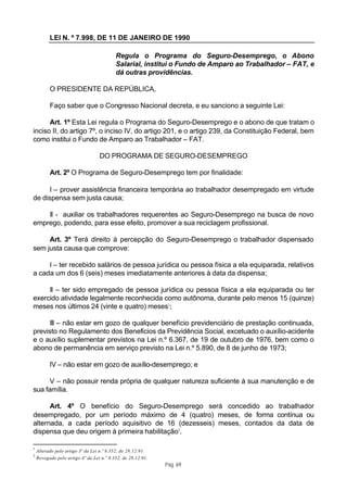 LEI N. º 7.998, DE 11 DE JANEIRO DE 1990

                                          Regula o Programa do Seguro-Desemprego, o Abono
                                          Salarial, institui o Fundo de Amparo ao Trabalhador – FAT, e
                                          dá outras providências.

          O PRESIDENTE DA REPÚBLICA,

          Faço saber que o Congresso Nacional decreta, e eu sanciono a seguinte Lei:

      Art. 1º Esta Lei regula o Programa do Seguro-Desemprego e o abono de que tratam o
inciso II, do artigo 7º, o inciso IV, do artigo 201, e o artigo 239, da Constituição Federal, bem
como institui o Fundo de Amparo ao Trabalhador – FAT.

                                  DO PROGRAMA DE SEGURO-DESEMPREGO

          Art. 2º O Programa de Seguro-Desemprego tem por finalidade:

      I – prover assistência financeira temporária ao trabalhador desempregado em virtude
de dispensa sem justa causa;

    II - auxiliar os trabalhadores requerentes ao Seguro-Desemprego na busca de novo
emprego, podendo, para esse efeito, promover a sua reciclagem profissional.

     Art. 3º Terá direito à percepção do Seguro-Desemprego o trabalhador dispensado
sem justa causa que comprove:

     I – ter recebido salários de pessoa jurídica ou pessoa física a ela equiparada, relativos
a cada um dos 6 (seis) meses imediatamente anteriores à data da dispensa;

     II – ter sido empregado de pessoa jurídica ou pessoa física a ela equiparada ou ter
exercido atividade legalmente reconhecida como autônoma, durante pelo menos 15 (quinze)
meses nos últimos 24 (vinte e quatro) meses1;

      III – não estar em gozo de qualquer benefício previdenciário de prestação continuada,
previsto no Regulamento dos Benefícios da Previdência Social, excetuado o auxílio-acidente
e o auxílio suplementar previstos na Lei n.º 6.367, de 19 de outubro de 1976, bem como o
abono de permanência em serviço previsto na Lei n.º 5.890, de 8 de junho de 1973;

          IV – não estar em gozo de auxílio-desemprego; e

      V – não possuir renda própria de qualquer natureza suficiente à sua manutenção e de
sua família.

      Art. 4º O benefício do Seguro-Desemprego será concedido ao trabalhador
desempregado, por um período máximo de 4 (quatro) meses, de forma contínua ou
alternada, a cada período aquisitivo de 16 (dezesseis) meses, contados da data de
dispensa que deu origem à primeira habilitação2.

1
    Alterado pelo artigo 3º da Lei n.º 8.352, de 28.12.91.
2
    Revogado pelo artigo 4º da Lei n.º 8.352, de 28.12.91.
                                                             Pág. 69
 