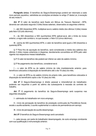 Parágrafo único. O benefício do Seguro-Desemprego poderá ser retomado a cada
novo período aquisitivo, satisfeitas as condições arroladas no artigo 3º desta Lei, à exceção
do seu inciso II.

    Art. 5º O valor do benefício será fixado em Bônus do Tesouro Nacional – BTN,
devendo ser calculado segundo 3 (três) faixas salariais, observados os seguintes critérios:

      I – até 300 (trezentos) BTN, multiplicar-se-á o salário médio dos últimos 3 (três) meses
pelo fator 0,8 (oito décimos);

      II – de 300 (trezentos) a 500 (quinhentos) BTN aplicar-se-á, até o limite do inciso
anterior, a regra nele contida e, no que exceder, o fator 0,5 (cinco décimos);

     III – acima de 500 (quinhentos) BTN, o valor do benefício será igual a 340 (trezentos e
quarenta) BTN.

      § 1º Para fins de apuração do benefício, será considerada a média dos salários dos
últimos 3 (três) meses anteriores à dispensa, devidamente convertidos em BTN pelo valor
vigente nos respectivos meses trabalhados.

     § 2º O valor do benefício não poderá ser inferior ao valor do salário mínimo.

     § 3º No pagamento dos benefícios, considerar-se-á:

     I – o valor do BTN ou do salário mínimo do mês imediatamente anterior, para
benefícios colocados à disposição do beneficiário até o dia 10 (dez) do mês;

     II – o valor do BTN ou do salário mínimo do próprio mês, para benefícios colocados à
disposição do beneficiário após o dia 10 (dez) do mês.

      Art. 6º O Seguro-Desemprego é direito pessoal e intransferível do trabalhador,
podendo ser requerido a partir do sétimo dia subseqüente à rescisão do contrato de
trabalho.

     Art. 7º O pagamento do benefício do Seguro-Desemprego será suspenso nas
seguintes situações:

     I – admissão do trabalhador em novo emprego;

     II – início de percepção de benefício de prestação continuada da Previdência Social,
exceto o auxílio-acidente, o auxílio suplementar e o abono de permanência em serviço;

     III – início de percepção de auxílio-desemprego.

     Art. 8º O benefício do Seguro-Desemprego será cancelado:

     I – pela recusa, por parte do trabalhador desempregado, de outro emprego condizente
com sua qualificação e remuneração anterior;


                                            Pág. 70
 
