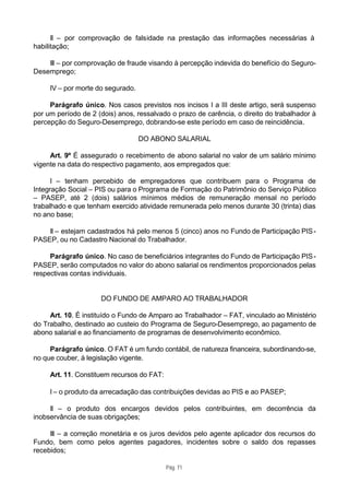 II – por comprovação de falsidade na prestação das informações necessárias à
habilitação;

    III – por comprovação de fraude visando à percepção indevida do benefício do Seguro-
Desemprego;

     IV – por morte do segurado.

     Parágrafo único. Nos casos previstos nos incisos I a III deste artigo, será suspenso
por um período de 2 (dois) anos, ressalvado o prazo de carência, o direito do trabalhador à
percepção do Seguro-Desemprego, dobrando-se este período em caso de reincidência.

                                   DO ABONO SALARIAL

     Art. 9º É assegurado o recebimento de abono salarial no valor de um salário mínimo
vigente na data do respectivo pagamento, aos empregados que:

      I – tenham percebido de empregadores que contribuem para o Programa de
Integração Social – PIS ou para o Programa de Formação do Patrimônio do Serviço Público
– PASEP, até 2 (dois) salários mínimos médios de remuneração mensal no período
trabalhado e que tenham exercido atividade remunerada pelo menos durante 30 (trinta) dias
no ano base;

    II – estejam cadastrados há pelo menos 5 (cinco) anos no Fundo de Participação PIS -
PASEP, ou no Cadastro Nacional do Trabalhador.

     Parágrafo único. No caso de beneficiários integrantes do Fundo de Participação PIS -
PASEP, serão computados no valor do abono salarial os rendimentos proporcionados pelas
respectivas contas individuais.


                     DO FUNDO DE AMPARO AO TRABALHADOR

     Art. 10. É instituído o Fundo de Amparo ao Trabalhador – FAT, vinculado ao Ministério
do Trabalho, destinado ao custeio do Programa de Seguro-Desemprego, ao pagamento de
abono salarial e ao financiamento de programas de desenvolvimento econômico.

     Parágrafo único. O FAT é um fundo contábil, de natureza financeira, subordinando-se,
no que couber, à legislação vigente.

     Art. 11. Constituem recursos do FAT:

     I – o produto da arrecadação das contribuições devidas ao PIS e ao PASEP;

     II – o produto dos encargos devidos pelos contribuintes, em decorrência da
inobservância de suas obrigações;

     III – a correção monetária e os juros devidos pelo agente aplicador dos recursos do
Fundo, bem como pelos agentes pagadores, incidentes sobre o saldo dos repasses
recebidos;

                                            Pág. 71
 