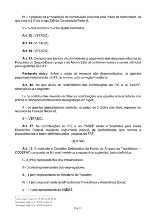 IV – o produto da arrecadação da contribuição adicional pelo índice de rotatividade, de
que trata o § 4º do artigo 239 da Constituição Federal;

        V – outros recursos que lhe sejam destinados.

        Art. 12. (VETADO);

        Art. 13. (VETADO);

        Art. 14. (VETADO).

     Art. 15. Compete aos bancos oficiais federais o pagamento das despesas relativas ao
Programa do Seguro-Desemprego e ao Abono Salarial conforme normas a serem definidas
pelos gestores do FAT3.

    Parágrafo único. Sobre o saldo de recursos não desembolsados, os agentes
pagadores remunerarão o FAT, no mínimo com correção monetária.

     Art. 16. No que alude ao recolhimento das contribuições ao PIS e ao PASEP,
observar-se-á o seguinte 4:

     I – os contribuintes deverão recolher as contribuições aos agentes arrecadadores nos
prazos e condições estabelecidos na legislação em vigor;

     II – os agentes arrecadadores deverão, no prazo de 2 (dois) dias úteis, repassar os
recursos ao Tesouro Nacional;

        III – (VETADO).

     Art. 17. As contribuições ao PIS e ao PASEP serão arrecadadas pela Caixa
Econômica Federal, mediante instrumento próprio, de conformidade com normas e
procedimentos a serem definidos pelos gestores do FAT5.

                                                  GESTÃO

   Art. 18. É instituído o Conselho Deliberativo do Fundo de Amparo ao Trabalhador –
CODEFAT, composto de 9 (nove) membros e respectivos suplentes, assim definidos:

        I – 3 (três) representantes dos trabalhadores;

        II – 3 (três) representantes dos empregadores;

        III – 1 (um) representante do Ministério do Trabalho;

        IV – 1 (um) representante do Ministério da Previdência e Assistência Social;

        V – 1 (um) representante do BNDES.

3
  Vide artigo 5º da Lei n.º 8.352, de 28.12.91.
4
  Revogado pela Lei n.º 8.019, artigo 16.
5
  Revogado pela Lei n.º 8.019, artigo 16.
                                                   Pág. 72
 