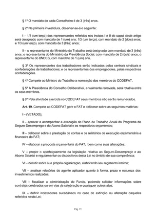 § 1º O mandato de cada Conselheiro é de 3 (três) anos.

     § 2º Na primeira investidura, observar-se-á o seguinte:

      I – 1/3 (um terço) dos representantes referidos nos incisos I e II do caput deste artigo
será designado com mandato de 1 (um) ano; 1/3 (um terço), com mandato de 2 (dois) anos;
e 1/3 (um terço), com mandato de 3 (três) anos;

     II – o representante do Ministério do Trabalho será designado com mandato de 3 (três)
anos; o representante do Ministério da Previdência Social, com mandato de 2 (dois) anos; o
representante do BNDES, com mandato de 1 (um) ano.

     § 3º Os representantes dos trabalhadores serão indicados pelas centrais sindicais e
confederações de trabalhadores; e os representantes dos empregadores, pelas respectivas
confederações.

     § 4º Compete ao Ministro do Trabalho a nomeação dos membros do CODEFAT.

     § 5º A Presidência do Conselho Deliberativo, anualmente renovada, será rotativa entre
os seus membros.

     § 6º Pela atividade exercida no CODEFAT seus membros não serão remunerados.

     Art. 19. Compete ao CODEFAT gerir o FAT e deliberar sobre as seguintes matérias:

     I – (VETADO);

    II – aprovar e acompanhar a execução do Plano de Trabalho Anual do Programa do
Seguro-Desemprego e do Abono Salarial e os respectivos orçamentos;

     III – deliberar sobre a prestação de contas e os relatórios de execução orçamentária e
financeira do FAT;

     IV – elaborar a proposta orçamentária do FAT, bem como suas alterações;

    V – propor o aperfeiçoamento da legislação relativa ao Seguro-Desemprego e ao
Abono Salarial e regulamentar os dispositivos desta Lei no âmbito de sua competência;

     VI – decidir sobre sua própria organização, elaborando seu regimento interno;

     VII – analisar relatórios do agente aplicador quanto à forma, prazo e natureza dos
investimentos realizados;

     VIII – fiscalizar a administração do Fundo, podendo solicitar informações sobre
contratos celebrados ou em vias de celebração e quaisquer outros atos;

      IX – definir indexadores sucedâneos no caso de extinção ou alteração daqueles
referidos nesta Lei;


                                            Pág. 73
 