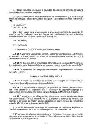 X – baixar instruções necessárias à devolução de parcelas do benefício do Seguro-
Desemprego, indevidamente recebidas;

     XI – propor alteração das alíquotas referentes às contribuições a que alude o artigo
239 da Constituição Federal, com vistas a assegurar a viabilidade econômico-financeira do
FAT;

     XII – (VETADO);
     XIII – (VETADO);

     XIV – fixar prazos para processamento e envio ao trabalhador da requisição do
benefício do Seguro-Desemprego, em função das possibilidades técnicas existentes,
estabelecendo-se com o objetivo o prazo de 30 (trinta) dias;

     XV – (VETADO);

     XVI – (VETADO);

     XVII – deliberar sobre outros assuntos de interesse do FAT.

    Art. 20. A Secretaria-Executiva do Conselho Deliberativo será exercida pelo Ministério
do Trabalho, e a ela caberão as tarefas técnico-administrativas relativas ao Seguro-
Desemprego e ao Abono Salarial.

    Art. 21. As despesas com a implantação, administração e operação do Programa do
Seguro-Desemprego e de Abono Salarial, exceto as de pessoal, correrão por conta do FAT.

      Art. 22. Os recursos do FAT integrarão o orçamento da seguridade social na forma da
legislação pertinente.

                          DA FISCALIZAÇÃO E PENALIDADES

     Art. 23. Compete ao Ministério do Trabalho a fiscalização do cumprimento do
Programa de Seguro-Desemprego e do Abono Salarial.

    Art. 24. Os trabalhadores e empregadores prestarão as informações necessárias,
bem como atenderão às exigências para a concessão do Seguro-Desemprego e o
pagamento do abono salarial, nos termos e prazos fixados pelo Ministério do Trabalho.

     Art. 25. O empregador que infringir os dispositivos desta Lei estará sujeito a multas de
400 (quatrocentos) a 40.000 (quarenta mil) BTN, segundo a natureza da infração, sua
extensão e a intenção do infrator, a serem aplicadas em dobro, no caso de reincidência,
oposição à fiscalização ou desacato à autoridade.

     § 1º Serão competentes para impor as penalidades as Delegacias Regionais do
Trabalho, nos termos do Título VII da Consolidação das Leis do Trabalho – CLT.

      § 2º Além das penalidades administrativas já referidas, os responsáveis por meios
fraudulentos na habilitação ou na percepção do Seguro-Desemprego serão punidos civil e
criminalmente, nos termos desta Lei.

                                           Pág. 74
 