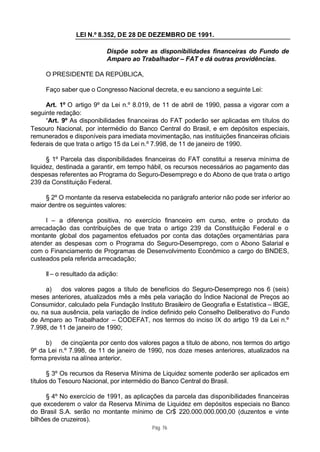 LEI N.º 8.352, DE 28 DE DEZEMBRO DE 1991.

                           Dispõe sobre as disponibilidades financeiras do Fundo de
                           Amparo ao Trabalhador – FAT e dá outras providências.

     O PRESIDENTE DA REPÚBLICA,

     Faço saber que o Congresso Nacional decreta, e eu sanciono a seguinte Lei:

     Art. 1º O artigo 9º da Lei n.º 8.019, de 11 de abril de 1990, passa a vigorar com a
seguinte redação:
     “Art. 9º As disponibilidades financeiras do FAT poderão ser aplicadas em títulos do
Tesouro Nacional, por intermédio do Banco Central do Brasil, e em depósitos especiais,
remunerados e disponíveis para imediata movimentação, nas instituições financeiras oficiais
federais de que trata o artigo 15 da Lei n.º 7.998, de 11 de janeiro de 1990.

      § 1º Parcela das disponibilidades financeiras do FAT constitui a reserva mínima de
liquidez, destinada a garantir, em tempo hábil, os recursos necessários ao pagamento das
despesas referentes ao Programa do Seguro-Desemprego e do Abono de que trata o artigo
239 da Constituição Federal.

     § 2º O montante da reserva estabelecida no parágrafo anterior não pode ser inferior ao
maior dentre os seguintes valores:

     I – a diferença positiva, no exercício financeiro em curso, entre o produto da
arrecadação das contribuições de que trata o artigo 239 da Constituição Federal e o
montante global dos pagamentos efetuados por conta das dotações orçamentárias para
atender as despesas com o Programa do Seguro-Desemprego, com o Abono Salarial e
com o Financiamento de Programas de Desenvolvimento Econômico a cargo do BNDES,
custeados pela referida arrecadação;

     II – o resultado da adição:

     a) dos valores pagos a título de benefícios do Seguro-Desemprego nos 6 (seis)
meses anteriores, atualizados mês a mês pela variação do Índice Nacional de Preços ao
Consumidor, calculado pela Fundação Instituto Brasileiro de Geografia e Estatística – IBGE,
ou, na sua ausência, pela variação de índice definido pelo Conselho Deliberativo do Fundo
de Amparo ao Trabalhador – CODEFAT, nos termos do inciso IX do artigo 19 da Lei n.º
7.998, de 11 de janeiro de 1990;

     b) de cinqüenta por cento dos valores pagos a título de abono, nos termos do artigo
9º da Lei n.º 7.998, de 11 de janeiro de 1990, nos doze meses anteriores, atualizados na
forma prevista na alínea anterior.

       § 3º Os recursos da Reserva Mínima de Liquidez somente poderão ser aplicados em
títulos do Tesouro Nacional, por intermédio do Banco Central do Brasil.

      § 4º No exercício de 1991, as aplicações da parcela das disponibilidades financeiras
que excederem o valor da Reserva Mínima de Liquidez em depósitos especiais no Banco
do Brasil S.A. serão no montante mínimo de Cr$ 220.000.000.000,00 (duzentos e vinte
bilhões de cruzeiros).
                                          Pág. 76
 