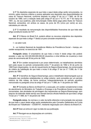 § 5º Os depósitos especiais de que trata o caput deste artigo serão remunerados, no
mínimo, pelos mesmos critérios e prazos aplicados aos depósitos das disponibilidades de
caixa do Tesouro Nacional, conforme disposto no artigo 5º da Lei n.º 7.862, de 30 de
outubro de 1989, com a redação dada pelo artigo 8º da Lei n.º 8.177, de 1º de março de
1991, ou, da sua ausência, pela remuneração média diária paga pelos títulos do Tesouro
Nacional, acrescidos, em ambos os casos, de juros de 5% (cinco por cento) ao ano,
calculados pro rata die.

      § 6º O resultado da remuneração das disponibilidades financeiras de que trata este
artigo constituirá receita do FAT”.

    Art. 2º O Banco do Brasil S.A. poderá utilizar os recursos originários dos depósitos
especiais de que trata o artigo 1º desta Lei para conceder empréstimos1.

          I – ao setor rural;

     II – ao Instituto Nacional de Assistência Médica da Previdência Social – Inamps, em
caráter excepcional, no exercício de 1991.

     Parágrafo único. O empréstimo de que trata o inciso II deste artigo não poderá
exceder o valor de Cr$ 220.000.000.000,00 (duzentos e vinte bilhões de cruzeiros) e terá
prazo de vencimento até 30 de junho de 1992.

      Art. 3º Em caráter excepcional e por prazo determinado, os trabalhadores demitidos
sem justa causa no período compreendido entre 1º de janeiro de 1992 e 30 de junho de
1992 ficam dispensados, no ato do requerimento do Seguro-Desemprego, da comprovação
do critério de habilitação de que trata o inciso II do artigo 3º da Lei n.º 7.998, de 11 de
janeiro de 19902.

    Art. 4º O benefício do Seguro-Desemprego, para o trabalhador desempregado que se
enquadre nas condições estabelecidas no artigo anterior, será concedido por um período
máximo de três meses, de forma contínua, independentemente do período aquisitivo
mencionado no parágrafo único do artigo 4º da Lei n.º 7.998, de 11 de janeiro de 1990.

      Art. 5º Compete ao Banco do Brasil S.A. a execução, em caráter complementar à rede
de atendimento do Ministério do Trabalho e Emprego e da Previdência Social e entidades
conveniadas, das atividades de pré-triagem dos requerentes ao Seguro-Desemprego, sem
prejuízo da extensão deste serviço aos demais bancos oficiais federais de que trata o artigo
15 da Lei n.º 7.998, de 11 de janeiro de 1990.

     Parágrafo único. As normas e o valor da tarifa referente à remuneração dos serviços
de que trata o caput deste artigo serão estabelecidos pelo Conselho Deliberativo do Fundo
de Amparo ao Trabalhador – CODEFAT, mediante negociação com o Banco do Brasil S.A.

          Art. 6º Esta Lei entra em vigor na data de sua publicação.

          Art. 7º Revogam-se as disposições em contrário.

1
    Alterado pelo artigo 1º da Lei n.º 8.458, de 11.9.92
2
    Alterado pela Lei n.º 8.438, de 30.6.92
                                                           Pág. 77
 