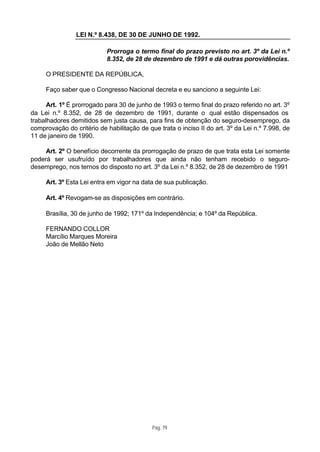 LEI N.º 8.438, DE 30 DE JUNHO DE 1992.

                           Prorroga o termo final do prazo previsto no art. 3º da Lei n.º
                           8.352, de 28 de dezembro de 1991 e dá outras porovidências.

     O PRESIDENTE DA REPÚBLICA,

     Faço saber que o Congresso Nacional decreta e eu sanciono a seguinte Lei:

      Art. 1º É prorrogado para 30 de junho de 1993 o termo final do prazo referido no art. 3º
da Lei n.º 8.352, de 28 de dezembro de 1991, durante o qual estão dispensados os
trabalhadores demitidos sem justa causa, para fins de obtenção do seguro-desemprego, da
comprovação do critério de habilitação de que trata o inciso II do art. 3º da Lei n.º 7.998, de
11 de janeiro de 1990.

     Art. 2º O benefício decorrente da prorrogação de prazo de que trata esta Lei somente
poderá ser usufruído por trabalhadores que ainda não tenham recebido o seguro-
desemprego, nos ternos do disposto no art. 3º da Lei n.º 8.352, de 28 de dezembro de 1991

     Art. 3º Esta Lei entra em vigor na data de sua publicação.

     Art. 4º Revogam-se as disposições em contrário.

     Brasília, 30 de junho de 1992; 171º da Independência; e 104º da República.

     FERNANDO COLLOR
     Marcílio Marques Moreira
     João de Mellão Neto




                                            Pág. 79
 