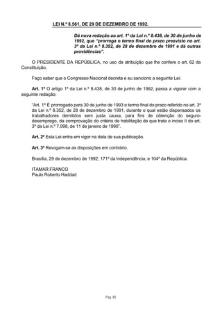 LEI N.º 8.561, DE 29 DE DEZEMBRO DE 1992.

                           Dá nova redação ao art. 1º da Lei n.º 8.438, de 30 de junho de
                           1992, que “prorroga o termo final do prazo presvisto no art.
                           3º da Lei n.º 8.352, de 28 de dezembro de 1991 e dá outras
                           providências”.

    O PRESIDENTE DA REPÚBLICA, no uso da atribuição que lhe confere o art. 62 da
Constituição,

     Faço saber que o Congresso Nacional decreta e eu sanciono a seguinte Lei:

     Art. 1º O artigo 1º da Lei n.º 8.438, de 30 de junho de 1992, passa a vigorar com a
seguinte redação:

     “Art. 1º É prorrogado para 30 de junho de 1993 o termo final do prazo referido no art. 3º
     da Lei n.º 8.352, de 28 de dezembro de 1991, durante o qual estão dispensados os
     trabalhadores demitidos sem justa causa, para fins de obtenção do seguro-
     desemprego, da comprovação do critério de habilitação de que trata o inciso II do art.
     3º da Lei n.º 7.998, de 11 de janeiro de 1990”.

     Art. 2º Esta Lei entra em vigor na data de sua publicação.

     Art. 3º Revogam-se as disposições em contrário.

     Brasília, 29 de dezembro de 1992; 171º da Independência; e 104º da República.

     ITAMAR FRANCO
     Paulo Roberto Haddad




                                           Pág. 80
 