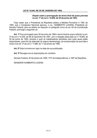 LEI N.º 8.845, DE 20 DE JANEIRO DE 1994.

                           Dispõe sobre a prorrogação do termo final do prazo previsto
                           no art. 1º da Lei n.º 8.669, de 30 de junho de 1993.

     Faço saber que o Presidente da República adotou a Medida Provisória n.º 395, de
1993, que o Congresso Nacional aprovou, e eu, HUMBERTO LUCENA, Presidente do
Senado Federal, para os efeitos do disposto no parágrafo único do art. 62 da Constituição
Federal, promulgo a seguinte Lei:

      Art. 1º Fica prorrogado para 30 de junho de 1994 o termo final do prazo referido no art.
3º da Lei n.º 8.352, de 28 de dezembro de 1991, com a redação dada pela Lei n.º 8.669, de
30 de junho de 1993, durante o qual os trabalhadores demitidos sem justa causa estão
dispensados, para fins de obtenção do seguro-desemprego, da comprovação de que trata o
inciso II do art. 3º da Lei n.º 7.998, de 11 de janeiro de 1990.

     Art. 2º Esta Lei entra em vigor na data de sua publicação.

     Art. 3º Revogam-se as disposições em contrário.

     Senado Federal, 20 de janeiro de 1994; 173º da Independência; e 106º da República.

     SENADOR HUMBERTO LUCENA




                                            Pág. 81
 