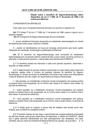 LEI N.º 8.900, DE 30 DE JUNHO DE 1994.

                          Dispõe sobre o benefício do Seguro-Desemprego, altera
                          dispositivo da Lei n.º 7.998, de 11 de janeiro de 1990, e dá
                          outras providências.

     O PRESIDENTE DA REPÚBLICA,

     Faço saber que o Congresso Nacional decreta e eu sanciono a seguinte Lei:

     Art. 1º O artigo 2º da Lei n.º 7.998, de 11 de janeiro de 1990, passa a vigorar com a
seguinte redação:
     “Art. 2º O programa do Seguro-Desemprego tem por finalidade:

      I – prover assistência financeira temporária ao trabalhador desempregado em virtude
de dispensa sem justa causa, inclusive a indireta;

      II – auxiliar os trabalhadores na busca de emprego, promovendo, para tanto, ações
integradas de orientação, recolocação e qualificação profissional.”

      Art. 2º O benefício do Seguro-Desemprego será concedido ao trabalhador
desempregado por um período máximo variável de três a cinco meses, de forma contínua ou
alternada, a cada período aquisitivo, cuja duração será definida pelo CODEFAT.

     § 1º O benefício poderá ser retomado a cada novo período aquisitivo, observado o
disposto no artigo anterior.

     § 2º A determinação do período máximo mencionado no caput deste artigo observará
a seguinte relação entre o número de parcelas mensais do benefício do Seguro-
Desemprego e o tempo de serviço do trabalhador nos trinta e seis meses que antecederam
a data de dispensa que deu origem ao requerimento do Seguro-Desemprego:

     I – três parcelas, se o trabalhador comprovar vínculo empregatício com pessoa jurídica
ou pessoa física a ela equiparada, de no mínimo seis meses e no máximo onze meses, no
período de referência;

       II – quatro parcelas, se o trabalhador comprovar vínculo empregatício com pessoa
jurídica ou pessoa física a ela equiparada, de no mínimo doze meses e no máximo vinte e
três meses, no período de referência;

       III – cinco parcelas, se o trabalhador comprovar vínculo empregatício com pessoa
jurídica ou pessoa física a ela equiparada, de no mínimo vinte e quatro meses, no período de
referência.

      § 3º A fração igual ou superior a quinze dias de trabalho será havida como mês
integral, para os efeitos do parágrafo anterior.

    § 4º O período máximo de que trata o caput poderá ser excepcionalmente prolongado
em até dois meses, para grupos específicos de segurados, a critério do CODEFAT, desde
que o gasto adicional representado por este prolongamento não ultrapasse, em cada
semestre, dez por cento do montante da Reserva Mínima de Liquidez, de que trata o § 2º
                                           Pág. 82
 