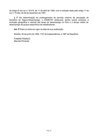 do artigo 9º da Lei n.º 8.019, de 11 de abril de 1990, com a redação dada pelo artigo 1º da
Lei n.º 8.352, de 28 de dezembro de 1991.

     § 5º Na determinação do prolongamento do período máximo de percepção do
benefício do Seguro-Desemprego, o CODEFAT observará, dentre outras variáveis, a
evolução geográfica e setorial das taxas de desemprego no País e o tempo médio de
desemprego de grupos específicos de trabalhadores.

     Art. 3º Esta Lei entra em vigor na data de sua publicação.

     Brasília, 30 de junho de 1994; 173º da Independência; e 106º da República.

     ITAMAR FRANCO
     Marcelo Pimentel




                                           Pág. 83
 