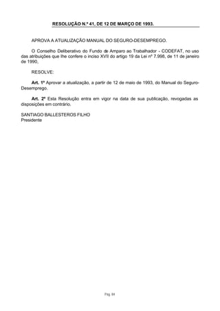 RESOLUÇÃO N.º 41, DE 12 DE MARÇO DE 1993.


     APROVA A ATUALIZAÇÃO MANUAL DO SEGURO-DESEMPREGO.

     O Conselho Deliberativo do Fundo de Amparo ao Trabalhador - CODEFAT, no uso
das atribuições que Ihe confere o inciso XVII do artigo 19 da Lei nº 7.998, de 11 de janeiro
de 1990,

     RESOLVE:

    Art. 1º Aprovar a atualização, a partir de 12 de maio de 1993, do Manual do Seguro-
Desemprego.

     Art. 2º Esta Resolução entra em vigor na data de sua publicação, revogadas as
disposições em contrário.

SANTIAGO BALLESTEROS FILHO
Presidente




                                           Pág. 84
 