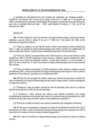 RESOLUÇÃO N.º 57, DE 08 DE MARÇO DE 1994.


     O CONSELHO DELIBERATIVO DO FUNDO DE AMPARO AO TRABALHADOR –
CODEFAT, de acordo com o inciso IX do artigo 19 da Lei n.º 7.998, de 11 de janeiro de
1990, considerando as recentes modificações introduzidas no Sistema Financeiro Nacional,
que criou a Unidade Real de Valor – URV, pela Medida Provisória n.º 434, de 27 de
fevereiro de 1994,


     RESOLVE:

      Art. 1º Para cálculo do valor do benefício do Seguro-Desemprego, segundo as faixas
salariais a que se refere o artigo 5º da Lei n.º 7.998, de 11 de janeiro de 1990, serão
aplicados os seguintes critérios:

      § 1º Para os salários de até 128,30 (cento e vinte e oito inteiros e trinta centésimos)
URV, o valor da parcela do Seguro-Desemprego será obtido através da multiplicação do
salário médio dos últimos 3 (três) meses trabalhados pelo fator 0,8 (oito décimos);

      § 2º Para os salários compreendidos entre 128,30 (cento e vinte e oito inteiros e trinta
centésimos) URV e 213,84 (duzentos e treze inteiros e oitenta e quatro centésimos) URV,
aplicar-se-á, até o limite do parágrafo anterior, a regra nela contida, e, no que exceder, o
fator 0,5 (cinco décimos). O valor da parcela do Seguro-Desemprego será a soma desses
dois valores.

     § 3º Para os salários superiores a 213,84 (duzentos e treze inteiros e oitenta e quatro
centésimos) URV, o valor do benefício do Seguro-Desemprego será igual a 145,41 (cento e
quarenta e cinco inteiros e quarenta e um centésimos) URV.

      Art. 2º Para fins de apuração do salário médio que servirá de base para o cálculo do
valor do benefício do Seguro-Desemprego de que trata o artigo anterior, serão empregados
os seguintes critérios:

      § 1º Divide-se o valor do salário mensal do mês da demissão pelo valor em cruzeiros
reais do equivalente em URV do dia da demissão;

      § 2º Divide-se o valor nominal dos últimos dois salários recebidos nos meses
imediatamente anteriores à demissão pelo valor em cruzeiros reais do equivalente em URV
do último dia do mês a que se referir cada um dos salários em questão; e

     § 3º Extrai-se a média aritmética dos valores resultantes dos parágrafos anteriores.

     Art. 3º Até que se estabeleça o disposto no artigo 2º da Medida Provisória 434, de 27
de fevereiro de 1994, o valor do benefício do Seguro-Desemprego será expresso em URV e
convertido em moeda corrente na data do efetivo pagamento.

     Art. 4º O valor do benefício do Seguro-Desemprego não poderá ser inferior ao salário
mínimo.


                                            Pág. 85
 