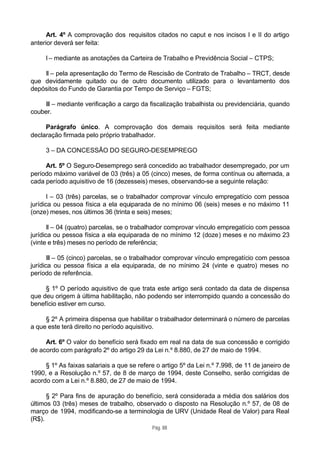 Art. 4º A comprovação dos requisitos citados no caput e nos incisos I e II do artigo
anterior deverá ser feita:

     I – mediante as anotações da Carteira de Trabalho e Previdência Social – CTPS;

    II – pela apresentação do Termo de Rescisão de Contrato de Trabalho – TRCT, desde
que devidamente quitado ou de outro documento utilizado para o levantamento dos
depósitos do Fundo de Garantia por Tempo de Serviço – FGTS;

    III – mediante verificação a cargo da fiscalização trabalhista ou previdenciária, quando
couber.

     Parágrafo único. A comprovação dos demais requisitos será feita mediante
declaração firmada pelo próprio trabalhador.

     3 – DA CONCESSÃO DO SEGURO-DESEMPREGO

     Art. 5º O Seguro-Desemprego será concedido ao trabalhador desempregado, por um
período máximo variável de 03 (três) a 05 (cinco) meses, de forma contínua ou alternada, a
cada período aquisitivo de 16 (dezesseis) meses, observando-se a seguinte relação:

       I – 03 (três) parcelas, se o trabalhador comprovar vínculo empregatício com pessoa
jurídica ou pessoa física a ela equiparada de no mínimo 06 (seis) meses e no máximo 11
(onze) meses, nos últimos 36 (trinta e seis) meses;

       II – 04 (quatro) parcelas, se o trabalhador comprovar vínculo empregatício com pessoa
jurídica ou pessoa física a ela equiparada de no mínimo 12 (doze) meses e no máximo 23
(vinte e três) meses no período de referência;

       III – 05 (cinco) parcelas, se o trabalhador comprovar vínculo empregatício com pessoa
jurídica ou pessoa física a ela equiparada, de no mínimo 24 (vinte e quatro) meses no
período de referência.

     § 1º O período aquisitivo de que trata este artigo será contado da data de dispensa
que deu origem à última habilitação, não podendo ser interrompido quando a concessão do
benefício estiver em curso.

     § 2º A primeira dispensa que habilitar o trabalhador determinará o número de parcelas
a que este terá direito no período aquisitivo.

     Art. 6º O valor do benefício será fixado em real na data de sua concessão e corrigido
de acordo com parágrafo 2º do artigo 29 da Lei n.º 8.880, de 27 de maio de 1994.

     § 1º As faixas salariais a que se refere o artigo 5º da Lei n.º 7.998, de 11 de janeiro de
1990, e a Resolução n.º 57, de 8 de março de 1994, deste Conselho, serão corrigidas de
acordo com a Lei n.º 8.880, de 27 de maio de 1994.

      § 2º Para fins de apuração do benefício, será considerada a média dos salários dos
últimos 03 (três) meses de trabalho, observado o disposto na Resolução n.º 57, de 08 de
março de 1994, modificando-se a terminologia de URV (Unidade Real de Valor) para Real
(R$).
                                            Pág. 88
 