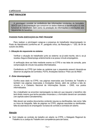 CAPÍTULO II

PRÉ-TRIAGEM


     A pré-triagem consiste na conferência das informações constantes do formulário
  SD/CD com a documentação que comprove os dados relativos à identificação e à vida
  funcional do trabalhador, bem como na prestação de informações e orientações aos
  requerentes do benefício.


PASSOS PARA EXECUÇÃO DA PRÉ-TRIAGEM

     Para realizar a pré-triagem exige-se a presença do trabalhador desempregado no
Posto de Atendimento (conforme art. 4º, parágrafo único, da Resolução n. º 252, de 04 de
outubro de 2000).

I - Situação do requerente no sistema

     Verificar a situação do trabalhador junto ao sistema: se já está inscrito, isto é, se já
     recebeu Seguro-Desemprego anteriormente e se possui vínculo empregatício.

     A verificação deve ser feita mediante exame na CTPS e nas telas de consulta, para
     comprovação de vínculo nos postos informatizados.

     Conferência na CTPS (em todas as carteiras que o requerente possuir) devendo-se
     observar as páginas de Contratos, FGTS, Anotações Gerais e “Para uso do INSS”.

II - Estar desempregado

     Confira esse dado na CTPS, nas páginas reservadas aos Contratos de Trabalho e
     também nas páginas reservadas à Anotações Gerais, além de verificar a tela de
     vínculo, e o Cadastro Nacional de Informações Sociais – CNIS, nos postos
     informatizados.

     Se o trabalhador se encontrar reempregado na data em que requerer o benefício não
     terá direito mesmo que tenha parcelas vincendas e, o formulário deverá ser cancelado
     (ver capítulo sobre Cancelamento).

     Não devem ser aceitos documentos contendo rasuras ou danificações, tais como: falta
     ou troca de fotografia, falta de páginas na CTPS, páginas rasuradas ou danificadas,
     falta da assinatura do empregador na baixa de contrato e contratos em aberto.


Atenção:

8 Com relação ao contrato de trabalho em aberto na CTPS, o Delegado Regional do
  Trabalho ou a Justiça do Trabalho tem competência para dar baixa;


                                           Pág. 8
 