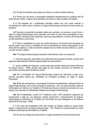 § 3º O valor do benefício não poderá ser inferior ao valor do Salário Mínimo.

      § 4º Ainda que não tenha o empregado trabalhado integralmente em qualquer dos 03
(três) últimos meses, o salário será calculado com base no mês completo de trabalho.

     § 5º Na hipótese de o trabalhador perceber salário fixo com parte variável, a
composição do salário para o cálculo do Seguro-Desemprego tomará por base ambas as
parcelas.

      § 6º Quando o beneficiário perceber salário por quinzena, por semana, ou por hora, o
valor do Seguro-Desemprego será calculado com base no que seria equivalente ao seu
salário mensal, tomando-se por parâmetro, para essa equivalência, o mês de 30 (trinta) dias
ou 220 (duzentos e vinte) horas.

      § 7º Para o trabalhador em gozo de auxílio-doença ou convocado para prestação do
serviço militar, bem assim na hipótese de não ter percebido do mesmo empregador os 03
(três) últimos salários, o valor do benefício basear-se-á na média dos dois últimos ou, ainda,
no valor do último salário.

     Art. 7º O Seguro-Desemprego é pessoal e intransferível, salvo nos casos de:

     I – morte do segurado, para efeito de recebimento das parcelas vencidas, quando será
pago aos dependentes mediante apresentação de alvará judicial;

     II – grave moléstia do segurado, comprovada pela perícia médica do Instituto Nacional
do Seguro Social – INSS, quando será pago ao seu curador, provisório ou definitivo ao
procurador admitido pela Previdência Social.

     Art. 8º A concessão do Seguro-Desemprego poderá ser retomada a cada novo
período aquisitivo desde que, satisfeitas as condições arroladas no artigo 3º desta
Resolução.

      Art. 9º No ato da dispensa, o empregador fornecerá ao trabalhador o Requerimento do
Seguro-Desemprego, com a Comunicação de Dispensa – CD, nos quais deverão conter as
informações da Carteira de Trabalho e Previdência Social e demais documentos de sua
alçada, que permitam ao trabalhador habilitar-se ao Seguro-Desemprego.

     Art. 10. O trabalhador, a partir do 7º (sétimo) e até o 120º (centésimo vigésimo) dia
subsequente à data da sua dispensa, poderá encaminhar o Requerimento do Seguro-
Desemprego ao Ministério do Trabalho por intermédio de suas Delegacias e do Sistema
Nacional de Emprego – SINE.

      § 1º No caso das localidades onde não existam os Órgãos citados no caput deste
artigo, o Requerimento de Seguro-Desemprego – SD. Poderá ser encaminhado por outra
entidade autorizada pelo Ministério do Trabalho .

     § 2º No ato da entrega do requerimento, o órgão recebedor fornecerá comprovante.



                                            Pág. 89
 