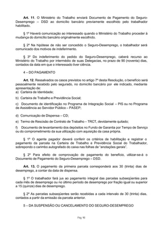 Art. 11. O Ministério do Trabalho enviará Documento de Pagamento do Seguro-
Desemprego – DSD ao domicílio bancário previamente escolhido pelo trabalhador
habilitado.

    § 1º Haverá comunicação ao interessado quando o Ministério do Trabalho proceder à
mudança do domicílio bancário originalmente escolhido.

    § 2º Na hipótese de não ser concedido o Seguro-Desemprego, o trabalhador será
comunicado dos motivos de indeferimento.

     § 3º Do indeferimento do pedido do Seguro-Desemprego, caberá recurso ao
Ministério do Trabalho por intermédio de suas Delegacias, no prazo de 90 (noventa) dias,
contados da data em que o interessado tiver ciência.

     4 – DO PAGAMENTO

     Art. 12. Ressalvados os casos previstos no artigo 7º desta Resolução, o benefício será
pessoalmente recebido pelo segurado, no domicílio bancário por ele indicado, mediante
apresentação de:
a) Carteira de Identidade;
b) Carteira de Trabalho e Previdência Social;
c) Documento de identificação no Programa de Integração Social – PIS ou no Programa
de Assistência ao Servidor Público – PASEP;

d) Comunicação de Dispensa – CD;
e) Termo de Rescisão de Contrato de Trabalho – TRCT, devidamente quitado;
f) Documento de levantamento dos depósitos no Fundo de Garantia por Tempo de Serviço
ou do comprometimento da sua utilização com aquisição da casa própria.

     § 1º O agente pagador deverá conferir os critérios de habilitação e registrar o
pagamento da parcela na Carteira de Trabalho e Previdência Social do Trabalhador,
sobrepondo o carimbo autografado do caixa nas folhas de “anotações gerais”.

    § 2º Para efeito de comprovação de pagamento do benefício, utilizar-se-á o
Documento de Pagamento do Seguro-Desemprego – DSD.

    Art. 13. O pagamento da primeira parcela corresponderá aos 30 (trinta) dias de
desemprego, a contar da data de dispensa.

      § 1º O trabalhador fará jus ao pagamento integral das parcelas subseqüentes para
cada mês de desemprego ou no último período de desemprego por fração igual ou superior
a 15 (quinze) dias de desemprego.

     § 2º As parcelas subseqüentes serão recebidas a cada intervalo de 30 (trinta) dias,
contados a partir da emissão da parcela anterior.

     5 – DA SUSPENSÃO OU CANCELAMENTO DO SEGURO-DESEMPREGO


                                          Pág. 90
 