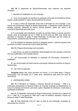 Art. 14. O pagamento do Seguro-Desemprego será suspenso nas seguintes
situações:

     I – admissão do trabalhador em novo emprego;

     II – início de percepção de benefício de prestação continuada da Previdência Social,
exceto o auxílio-acidente e o abono de permanência em serviço.

      § 1º Caso o motivo da suspensão tenha sido a admissão em novo emprego, o que
implica não-recebimento integral do Seguro-Desemprego, o trabalhador poderá receber as
parcelas restantes, referentes ao mesmo período aquisitivo, desde que venha a ser
novamente dispensado sem justa causa.

      § 2º A percepção pelo trabalhador de saldo de parcelas relativo a período aquisitivo
iniciado antes da publicação da Lei n.º 8.900, de 30 de junho de 1994, será, desde que
atendidos os requisitos do artigo 3º desta Resolução, na demissão que deu origem ao
Requerimento, substituído pela retomada de novo benefício.

     § 3º Na hipótese da retomada prevista no parágrafo anterior, o período aquisitivo será
encerrado e iniciado novo período a partir desta demissão.

     Art. 15. O Seguro-Desemprego será cancelado:

    I – pela recusa, por parte do trabalhador desempregado de outro emprego condizente
com sua qualificação e remuneração anterior;

      II – por comprovação da falsidade na prestação de informações necessárias à
habilitação;

    III – por comprovação de fraude visando a percepção indevida do benefício do Seguro-
Desemprego;

     IV – por morte do segurado.

      Parágrafo único. Nos casos previstos nos incisos I, II e III deste artigo, o Seguro-
Desemprego será cancelado por 2 (dois) anos, dobrando-se este prazo em caso de
reincidência.

     6 – DISPOSIÇÕES FINAIS

       Art. 16. O Ministério do Trabalho, o Sistema Nacional de Emprego – SINE e as
instituições participantes do Sistema Público de Emprego auxiliarão os trabalhadores na
busca de emprego promovendo, para tanto, ações integradas de orientação, recolocação e
qualificação profissional.

     Art. 17. O trabalhador requerente do Seguro-Desemprego, demitido sob a vigência da
Lei n.º 7.998, de 11 de janeiro de 1990, terá o valor do benefício calculado e fixado nos
termos do artigo 5º desta Resolução.

     Art. 18. Esta Resolução entra em vigor na data de sua publicação, revogadas as
disposições em contrário.
                                          Pág. 91
 