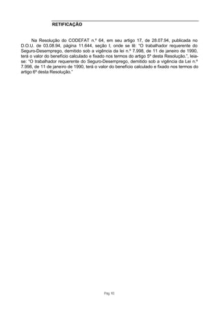 RETIFICAÇÃO


      Na Resolução do CODEFAT n.º 64, em seu artigo 17, de 28.07.94, publicada no
D.O.U. de 03.08.94, página 11.644, seção I, onde se lê: “O trabalhador requerente do
Seguro-Desemprego, demitido sob a vigência da lei n.º 7.998, de 11 de janeiro de 1990,
terá o valor do benefício calculado e fixado nos termos do artigo 5º desta Resolução.”, leia-
se: “O trabalhador requerente do Seguro-Desemprego, demitido sob a vigência da Lei n.º
7.998, de 11 de janeiro de 1990, terá o valor do benefício calculado e fixado nos termos do
artigo 6º desta Resolução.”




                                           Pág. 93
 