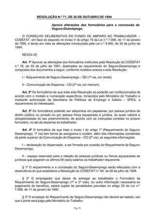 RESOLUÇÃO N.º 71, DE 26 DE OUTUBRO DE 1994

                          Aprova alterações dos formulários para a concessão do
                          Seguro-Desemprego.

     O CONSELHO DELIBERATIVO DO FUNDO DE AMPARO AO TRABALHADOR –
CODEFAT, em face do disposto no inciso V do artigo 19 da Lei n.º 7.998, de 11 de janeiro
de 1990, e tendo em vista as alterações introduzidas pela Lei n.º 8.900, de 30 de junho de
1994,

     RESOLVE:

     Art. 1º Aprovar as alterações dos formulários instituídos pela Resolução do CODEFAT
n.º 18, de 03 de julho de 1991, destinados ao requerimento do Seguro-Desemprego e
compostos dos documentos a seguir, conforme modelos anexos a esta Resolução:

     I – Requerimento de Seguro-Desemprego – SD (1ª via, cor verde);

     II – Comunicação de Dispensa – CD (2ª via, cor marrom).

     Art. 2º Os formulários de que trata esta Resolução só poderão ser confeccionados de
acordo com o modelo e numeração específicos, fornecidos pelo Ministério do Trabalho e
mediante autorização da Secretaria de Políticas de Emprego e Salário – SPES, a
requerimento do interessado.

      Art. 3º Os formulários poderão ser adquiridos em papelarias, por pessoa jurídica de
direito público ou privado ou por pessoa física equiparada à jurídica, às quais caberá a
obrigatoriedade do seu preenchimento, de acordo com as instruções contidas no próprio
formulário, no ato da dispensa do trabalhador.

     Art. 4º O formulário de que trata o inciso I do artigo 1º (Requerimento do Seguro-
Desemprego, 1ª via) tem forma de aerograma e contém, além das informações constantes
da parte superior da Comunicação de Dispensa – CD (2ª via), as seguintes informações:

    I – declaração do dispensado, a ser firmada por ocasião do Requerimento de Seguro-
Desemprego;

       II – espaço reservado para a relação de pessoas jurídicas ou físicas equiparadas às
jurídicas que pagaram os últimos 06 (seis) salários ao trabalhador requerente.

     § 1º O requerimento e a concessão do Seguro-Desemprego serão efetuados com a
observância do que estabelece a Resolução do CODEFAT n.º 64, de 28 de julho de 1994.

     § 2º O empregador que deixar de entregar ao trabalhador o Formulário de
Requerimento do Seguro-Desemprego (1ª e 2ª vias), ou outra informação necessária ao
pagamento do benefício, estará sujeito às penalidades previstas no artigo 25 da Lei n.º
7.998, de 11 de janeiro de 1990.

     § 3º O envelope do Requerimento de Seguro-Desemprego não deverá ser selado, vez
que o porte será pago pelo Ministério do Trabalho.

                                          Pág. 95
 